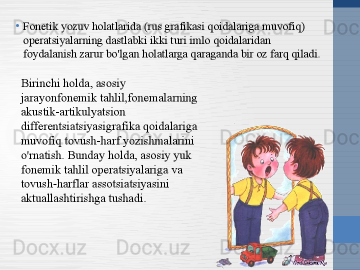 •
Fonetik yozuv holatlarida (rus grafikasi qoidalariga muvofiq) 
operatsiyalarning dastlabki ikki turi imlo qoidalaridan 
foydalanish zarur bo'lgan holatlarga qaraganda bir oz farq qiladi.
Birinchi holda, asosiy 
jarayonfonemik tahlil,fonemalarning 
akustik-artikulyatsion 
differentsiatsiyasigrafika qoidalariga 
muvofiq tovush-harf yozishmalarini 
o'rnatish. Bunday holda, asosiy yuk 
fonemik tahlil operatsiyalariga va 
tovush-harflar assotsiatsiyasini 
aktuallashtirishga tushadi. 