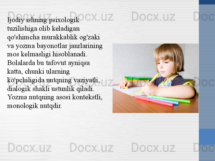 Ijodiy ishning psixologik 
tuzilishiga olib keladigan 
qo'shimcha murakkablik og'zaki 
va yozma bayonotlar janrlarining 
mos kelmasligi hisoblanadi. 
Bolalarda bu tafovut ayniqsa 
katta, chunki ularning 
ko'pchiligida nutqning vaziyatli, 
dialogik shakli ustunlik qiladi. 
Yozma nutqning asosi kontekstli, 
monologik nutqdir. 