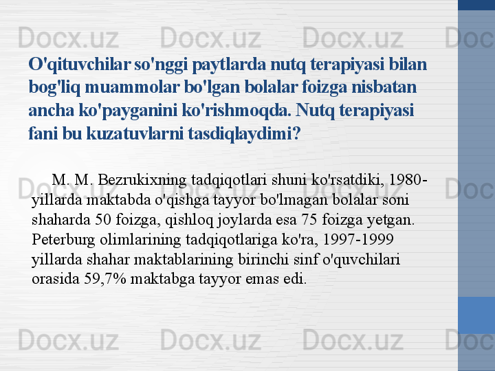 O'qituvchilar so'nggi paytlarda nutq terapiyasi bilan 
bog'liq muammolar bo'lgan bolalar foizga nisbatan 
ancha ko'payganini ko'rishmoqda. Nutq terapiyasi 
fani bu kuzatuvlarni tasdiqlaydimi?
M. M. Bezrukixning tadqiqotlari shuni ko'rsatdiki, 1980-
yillarda maktabda o'qishga tayyor bo'lmagan bolalar soni 
shaharda 50 foizga, qishloq joylarda esa 75 foizga yetgan. 
Peterburg olimlarining tadqiqotlariga ko'ra, 1997-1999 
yillarda shahar maktablarining birinchi sinf o'quvchilari 
orasida 59,7% maktabga tayyor emas edi. 