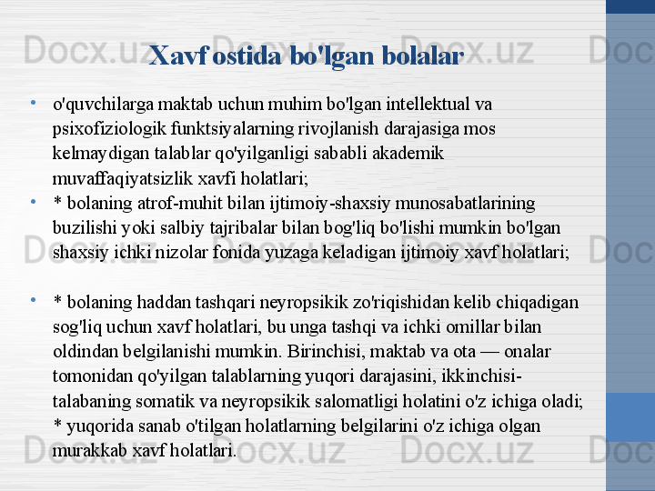 Xavf ostida bo'lgan bolalar
•
o'quvchilarga maktab uchun muhim bo'lgan intellektual va 
psixofiziologik funktsiyalarning rivojlanish darajasiga mos 
kelmaydigan talablar qo'yilganligi sababli akademik 
muvaffaqiyatsizlik xavfi holatlari;
•
* bolaning atrof-muhit bilan ijtimoiy-shaxsiy munosabatlarining 
buzilishi yoki salbiy tajribalar bilan bog'liq bo'lishi mumkin bo'lgan 
shaxsiy ichki nizolar fonida yuzaga keladigan ijtimoiy xavf holatlari;
•
* bolaning haddan tashqari neyropsikik zo'riqishidan kelib chiqadigan 
sog'liq uchun xavf holatlari, bu unga tashqi va ichki omillar bilan 
oldindan belgilanishi mumkin. Birinchisi, maktab va ota — onalar 
tomonidan qo'yilgan talablarning yuqori darajasini, ikkinchisi-
talabaning somatik va neyropsikik salomatligi holatini o'z ichiga oladi;
* yuqorida sanab o'tilgan holatlarning belgilarini o'z ichiga olgan 
murakkab xavf holatlari. 