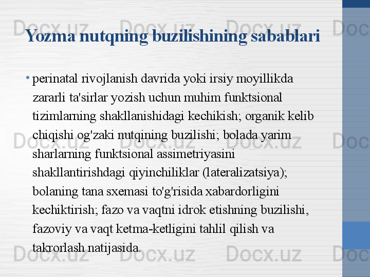 Yozma nutqning buzilishining sabablari
•
perinatal rivojlanish davrida yoki irsiy moyillikda 
zararli ta'sirlar yozish uchun muhim funktsional 
tizimlarning shakllanishidagi kechikish; organik kelib 
chiqishi og'zaki nutqining buzilishi; bolada yarim 
sharlarning funktsional assimetriyasini 
shakllantirishdagi qiyinchiliklar (lateralizatsiya); 
bolaning tana sxemasi to'g'risida xabardorligini 
kechiktirish; fazo va vaqtni idrok etishning buzilishi, 
fazoviy va vaqt ketma-ketligini tahlil qilish va 
takrorlash natijasida. 