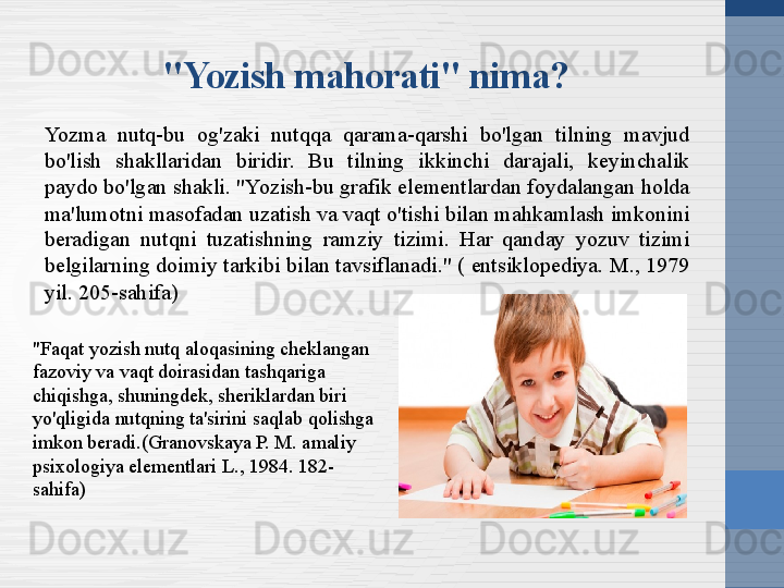 "Faqat yozish nutq aloqasining cheklangan 
fazoviy va vaqt doirasidan tashqariga 
chiqishga, shuningdek, sheriklardan biri 
yo'qligida nutqning ta'sirini saqlab qolishga 
imkon beradi.(Granovskaya P. M. amaliy 
psixologiya elementlari L., 1984. 182-
sahifa) "Yozish mahorati" nima?
Yozma  nutq-bu  og'zaki  nutqqa  qarama-qarshi  bo'lgan  tilning  mavjud 
bo'lish  shakllaridan  biridir.  Bu  tilning  ikkinchi  darajali,  keyinchalik 
paydo bo'lgan shakli. "Yozish-bu grafik elementlardan foydalangan holda 
ma'lumotni masofadan uzatish va vaqt o'tishi bilan mahkamlash imkonini 
beradigan  nutqni  tuzatishning  ramziy  tizimi.  Har  qanday  yozuv  tizimi 
belgilarning doimiy tarkibi bilan tavsiflanadi." ( entsiklopediya. M., 1979 
yil. 205-sahifa) 