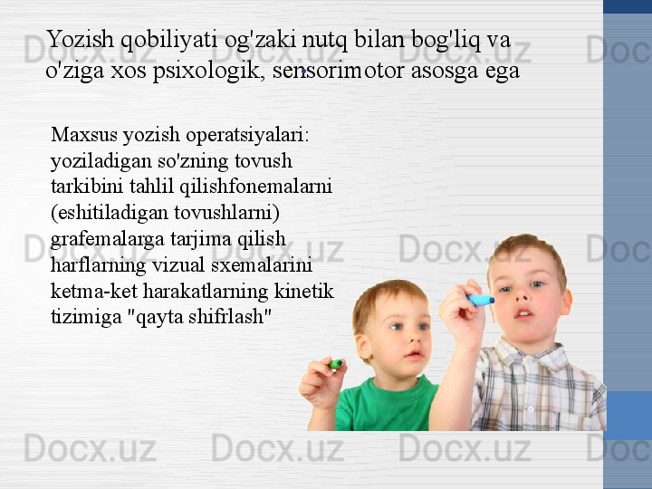 Yozish qobiliyati og'zaki nutq bilan bog'liq va 
o'ziga xos psixologik, sensorimotor asosga ega .
Maxsus yozish operatsiyalari: 
yoziladigan so'zning tovush 
tarkibini tahlil qilishfonemalarni 
(eshitiladigan tovushlarni) 
grafemalarga tarjima qilish 
harflarning vizual sxemalarini 
ketma-ket harakatlarning kinetik 
tizimiga "qayta shifrlash" 