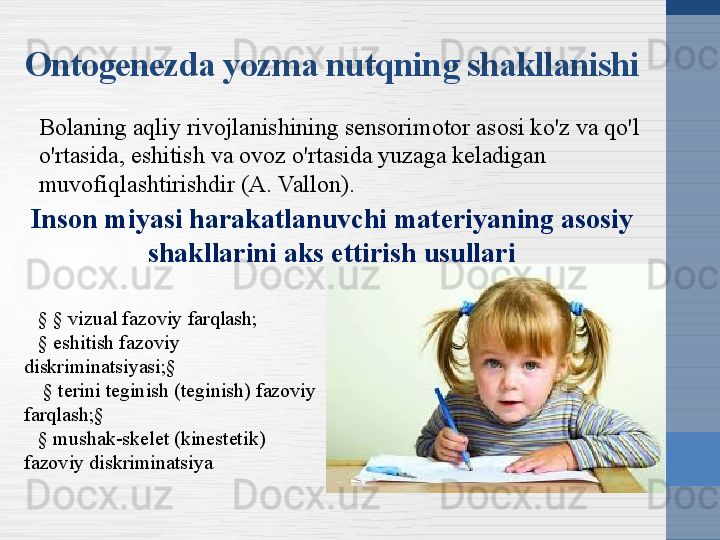 Bolaning aqliy rivojlanishining sensorimotor asosi ko'z va qo'l 
o'rtasida, eshitish va ovoz o'rtasida yuzaga keladigan 
muvofiqlashtirishdir (A. Vallon).Ontogenezda yozma nutqning shakllanishi
Inson miyasi harakatlanuvchi materiyaning asosiy 
shakllarini aks ettirish usullari
§ § vizual fazoviy farqlash;
§ eshitish fazoviy 
diskriminatsiyasi;§
  § terini teginish (teginish) fazoviy 
farqlash;§ 
§ mushak-skelet (kinestetik) 
fazoviy diskriminatsiya 