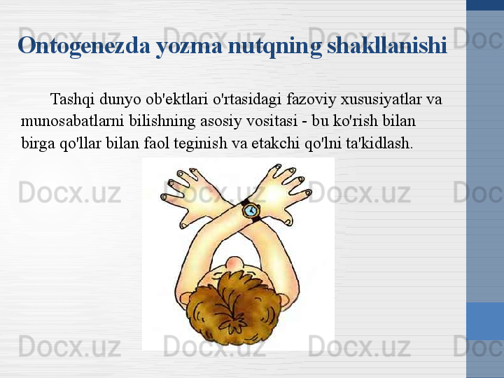 Tashqi dunyo ob'ektlari o'rtasidagi fazoviy xususiyatlar va 
munosabatlarni bilishning asosiy vositasi - bu ko'rish bilan 
birga qo'llar bilan faol teginish va etakchi qo'lni ta'kidlash.Ontogenezda yozma nutqning shakllanishi 