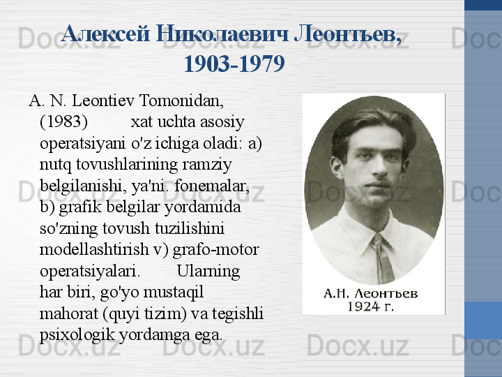 Алексей Николаевич Леонтьев, 
1903-1979
A. N. Leontiev Tomonidan, 
(1983) xat uchta asosiy 
operatsiyani o'z ichiga oladi: a) 
nutq tovushlarining ramziy 
belgilanishi, ya'ni. fonemalar, 
b) grafik belgilar yordamida 
so'zning tovush tuzilishini 
modellashtirish v) grafo-motor 
operatsiyalari.  Ularning 
har biri, go'yo mustaqil 
mahorat (quyi tizim) va tegishli 
psixologik yordamga ega. 
