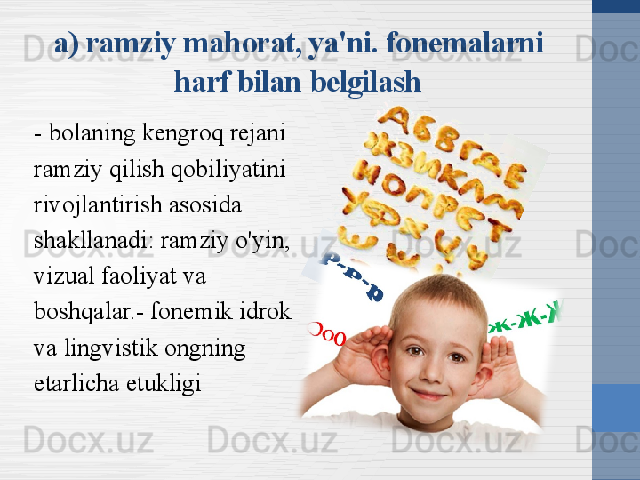 a) ramziy mahorat, ya'ni. fonemalarni 
harf bilan belgilash
- bolaning kengroq rejani 
ramziy qilish qobiliyatini 
rivojlantirish asosida 
shakllanadi: ramziy o'yin, 
vizual faoliyat va 
boshqalar.- fonemik idrok 
va lingvistik ongning 
etarlicha etukligi 