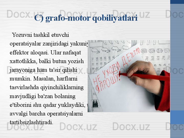 C) grafo-motor qobiliyatlari
Yozuvni tashkil etuvchi 
operatsiyalar zanjiridagi yakuniy 
effektor aloqasi. Ular nafaqat 
xattotlikka, balki butun yozish 
jarayoniga ham ta'sir qilishi 
mumkin. Masalan, harflarni 
tasvirlashda qiyinchiliklarning 
mavjudligi ba'zan bolaning 
e'tiborini shu qadar yuklaydiki, u 
avvalgi barcha operatsiyalarni 
tartibsizlashtiradi. 
