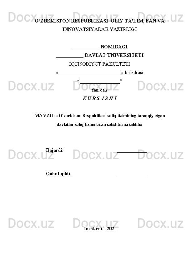 O‘ZBEKISTON RESPUBLIKASI  OLIY TA’LIM, FAN VA
INNOVATSIYALAR VAZIRLIGI
___________ NOMIDAGI
___________ DAVLAT UNIVERSITETI
IQTISODIYOT FAKULTETI
«_________________________»  kafedrasi
“________________”
fanidan
K U R S  I S H I
MAVZU: « O‘zbekiston Respublikasi soliq tizimining taraqqiy etgan
davlatlar soliq tizimi bilan solishtirma tahlili »
Bajardi: ____________
Qabul qildi: ____________
Toshkent - 202_ 