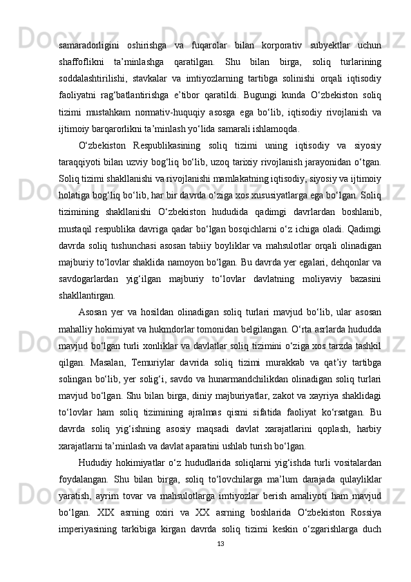 samaradorligini   oshirishga   va   fuqarolar   bilan   korporativ   subyektlar   uchun
shaffoflikni   ta’minlashga   qaratilgan.   Shu   bilan   birga,   soliq   turlarining
soddalashtirilishi,   stavkalar   va   imtiyozlarning   tartibga   solinishi   orqali   iqtisodiy
faoliyatni   rag‘batlantirishga   e’tibor   qaratildi.   Bugungi   kunda   O‘zbekiston   soliq
tizimi   mustahkam   normativ-huquqiy   asosga   ega   bo‘lib,   iqtisodiy   rivojlanish   va
ijtimoiy barqarorlikni ta’minlash yo‘lida samarali ishlamoqda.
O‘zbekiston   Respublikasining   soliq   tizimi   uning   iqtisodiy   va   siyosiy
taraqqiyoti bilan uzviy bog‘liq bo‘lib, uzoq tarixiy rivojlanish jarayonidan o‘tgan.
Soliq tizimi shakllanishi va rivojlanishi mamlakatning iqtisodiy, siyosiy va ijtimoiy
holatiga bog‘liq bo‘lib, har bir davrda o‘ziga xos xususiyatlarga ega bo‘lgan. Soliq
tizimining   shakllanishi   O‘zbekiston   hududida   qadimgi   davrlardan   boshlanib,
mustaqil  respublika davriga qadar  bo‘lgan bosqichlarni o‘z ichiga oladi. Qadimgi
davrda  soliq   tushunchasi   asosan   tabiiy   boyliklar   va   mahsulotlar   orqali   olinadigan
majburiy to‘lovlar shaklida namoyon bo‘lgan. Bu davrda yer egalari, dehqonlar va
savdogarlardan   yig‘ilgan   majburiy   to‘lovlar   davlatning   moliyaviy   bazasini
shakllantirgan.
Asosan   yer   va   hosildan   olinadigan   soliq   turlari   mavjud   bo‘lib,   ular   asosan
mahalliy hokimiyat va hukmdorlar tomonidan belgilangan. O‘rta asrlarda hududda
mavjud bo‘lgan turli xonliklar va davlatlar soliq tizimini o‘ziga xos tarzda tashkil
qilgan.   Masalan,   Temuriylar   davrida   soliq   tizimi   murakkab   va   qat’iy   tartibga
solingan  bo‘lib,  yer   solig‘i, savdo  va  hunarmandchilikdan  olinadigan  soliq  turlari
mavjud bo‘lgan. Shu bilan birga, diniy majburiyatlar, zakot va xayriya shaklidagi
to‘lovlar   ham   soliq   tizimining   ajralmas   qismi   sifatida   faoliyat   ko‘rsatgan.   Bu
davrda   soliq   yig‘ishning   asosiy   maqsadi   davlat   xarajatlarini   qoplash,   harbiy
xarajatlarni ta’minlash va davlat aparatini ushlab turish bo‘lgan.
Hududiy   hokimiyatlar   o‘z   hududlarida   soliqlarni   yig‘ishda   turli   vositalardan
foydalangan.   Shu   bilan   birga,   soliq   to‘lovchilarga   ma’lum   darajada   qulayliklar
yaratish,   ayrim   tovar   va   mahsulotlarga   imtiyozlar   berish   amaliyoti   ham   mavjud
bo‘lgan.   XIX   asrning   oxiri   va   XX   asrning   boshlarida   O‘zbekiston   Rossiya
imperiyasining   tarkibiga   kirgan   davrda   soliq   tizimi   keskin   o‘zgarishlarga   duch
13 