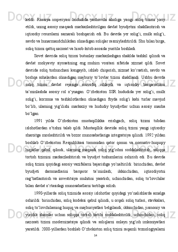 keldi.   Rossiya   imperiyasi   hududida   yashovchi   aholiga   yangi   soliq   tizimi   joriy
etildi, uning asosiy maqsadi  markazlashtirilgan davlat byudjetini shakllantirish va
iqtisodiy   resurslarni   samarali   boshqarish   edi.   Bu   davrda   yer   solig‘i,   mulk   solig‘i,
savdo va hunarmandchilikdan olinadigan soliqlar rasmiylashtirildi. Shu bilan birga,
soliq tizimi qattiq nazorat va hisob-kitob asosida yuritila boshladi.
Sovet davrida soliq tizimi butunlay markazlashgan shaklda tashkil qilindi va
davlat   moliyaviy   siyosatining   eng   muhim   vositasi   sifatida   xizmat   qildi.   Sovet
davrida   soliq   tushunchasi   kengayib,   ishlab   chiqarish,   xizmat   ko‘rsatish,   savdo   va
boshqa   sohalardan   olinadigan   majburiy   to‘lovlar   tizimi   shakllandi.   Ushbu   davrda
soliq   tizimi   davlat   rejasiga   muvofiq   ishlaydi   va   iqtisodiy   barqarorlikni
ta’minlashda   asosiy   rol   o‘ynagan.   O‘zbekiston   SSR   hududida   yer   solig‘i,   mulk
solig‘i,   korxona   va   tashkilotlardan   olinadigan   foyda   solig‘i   kabi   turlar   mavjud
bo‘lib,   ularning   yig‘ilishi   markaziy   va   hududiy   byudjetlar   uchun   asosiy   manba
bo‘lgan.
1991   yilda   O‘zbekiston   mustaqillikka   erishgach,   soliq   tizimi   tubdan
islohotlardan   o‘tishni   talab   qildi.   Mustaqillik   davrida   soliq   tizimi   yangi   iqtisodiy
sharoitga moslashtirildi va bozor munosabatlariga integratsiya qilindi. 1992 yildan
boshlab   O‘zbekiston   Respublikasi   tomonidan   qator   qonun   va   normativ-huquqiy
hujjatlar   qabul   qilindi,   ularning   maqsadi   soliq   yig‘ishni   soddalashtirish,   soliqqa
tortish   tizimini   markazlashtirish   va   byudjet   tushumlarini   oshirish   edi.   Bu   davrda
soliq tizimi quyidagi asosiy vazifalarni bajarishga yo‘naltirildi: birinchidan, davlat
byudjeti   daromadlarini   barqaror   ta’minlash;   ikkinchidan,   iqtisodiyotni
rag‘batlantirish   va   investitsiya   muhitini   yaratish;   uchinchidan,   soliq   to‘lovchilar
bilan davlat o‘rtasidagi munosabatlarni tartibga solish. 
1990-yillarda soliq tizimida asosiy islohotlar quyidagi yo‘nalishlarda amalga
oshirildi: birinchidan, soliq kodeksi qabul qilindi, u orqali soliq turlari, stavkalari,
soliq to‘lovchilarning huquq va majburiyatlari belgilandi; ikkinchidan, jismoniy va
yuridik   shaxslar   uchun   soliqqa   tortish   tartibi   soddalashtirildi;   uchinchidan,   soliq
nazorati   tizimi   modernizatsiya   qilindi   va   soliqlarni   onlayn   yig‘ish   imkoniyatlari
yaratildi. 2000-yillardan boshlab O‘zbekiston soliq tizimi raqamli texnologiyalarni
14 
