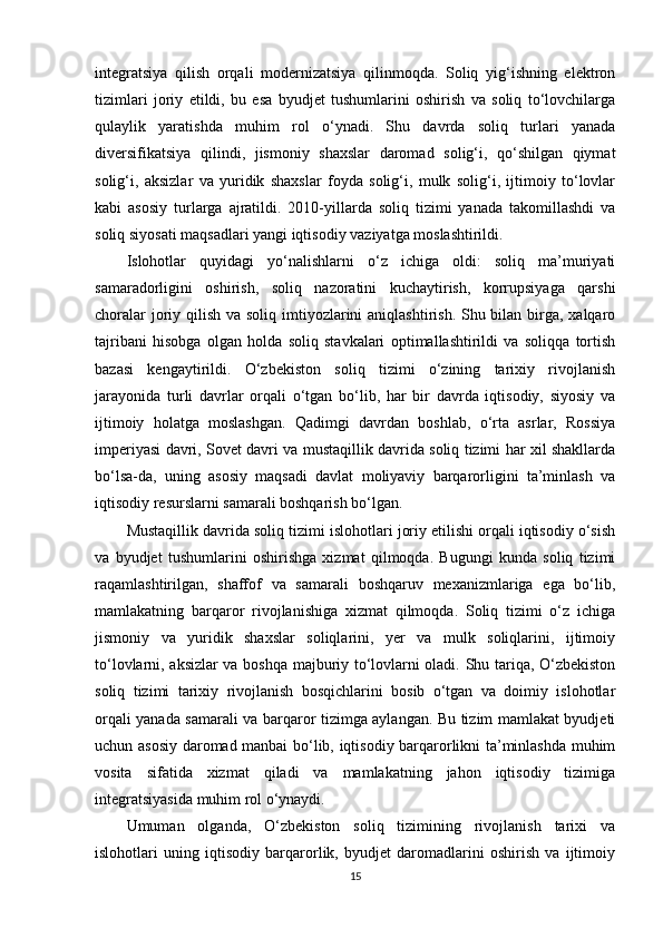 integratsiya   qilish   orqali   modernizatsiya   qilinmoqda.   Soliq   yig‘ishning   elektron
tizimlari   joriy   etildi,   bu   esa   byudjet   tushumlarini   oshirish   va   soliq   to‘lovchilarga
qulaylik   yaratishda   muhim   rol   o‘ynadi.   Shu   davrda   soliq   turlari   yanada
diversifikatsiya   qilindi,   jismoniy   shaxslar   daromad   solig‘i,   qo‘shilgan   qiymat
solig‘i,   aksizlar   va   yuridik   shaxslar   foyda   solig‘i,   mulk   solig‘i,   ijtimoiy   to‘lovlar
kabi   asosiy   turlarga   ajratildi.   2010-yillarda   soliq   tizimi   yanada   takomillashdi   va
soliq siyosati maqsadlari yangi iqtisodiy vaziyatga moslashtirildi.
Islohotlar   quyidagi   yo‘nalishlarni   o‘z   ichiga   oldi:   soliq   ma’muriyati
samaradorligini   oshirish,   soliq   nazoratini   kuchaytirish,   korrupsiyaga   qarshi
choralar  joriy qilish va soliq imtiyozlarini  aniqlashtirish. Shu bilan birga, xalqaro
tajribani   hisobga   olgan   holda   soliq   stavkalari   optimallashtirildi   va   soliqqa   tortish
bazasi   kengaytirildi.   O‘zbekiston   soliq   tizimi   o‘zining   tarixiy   rivojlanish
jarayonida   turli   davrlar   orqali   o‘tgan   bo‘lib,   har   bir   davrda   iqtisodiy,   siyosiy   va
ijtimoiy   holatga   moslashgan.   Qadimgi   davrdan   boshlab,   o‘rta   asrlar,   Rossiya
imperiyasi davri, Sovet davri va mustaqillik davrida soliq tizimi har xil shakllarda
bo‘lsa-da,   uning   asosiy   maqsadi   davlat   moliyaviy   barqarorligini   ta’minlash   va
iqtisodiy resurslarni samarali boshqarish bo‘lgan.
Mustaqillik davrida soliq tizimi islohotlari joriy etilishi orqali iqtisodiy o‘sish
va   byudjet   tushumlarini   oshirishga   xizmat   qilmoqda.   Bugungi   kunda   soliq   tizimi
raqamlashtirilgan,   shaffof   va   samarali   boshqaruv   mexanizmlariga   ega   bo‘lib,
mamlakatning   barqaror   rivojlanishiga   xizmat   qilmoqda.   Soliq   tizimi   o‘z   ichiga
jismoniy   va   yuridik   shaxslar   soliqlarini,   yer   va   mulk   soliqlarini,   ijtimoiy
to‘lovlarni, aksizlar va boshqa majburiy to‘lovlarni oladi. Shu tariqa, O‘zbekiston
soliq   tizimi   tarixiy   rivojlanish   bosqichlarini   bosib   o‘tgan   va   doimiy   islohotlar
orqali yanada samarali va barqaror tizimga aylangan. Bu tizim mamlakat byudjeti
uchun asosiy daromad manbai bo‘lib, iqtisodiy barqarorlikni ta’minlashda muhim
vosita   sifatida   xizmat   qiladi   va   mamlakatning   jahon   iqtisodiy   tizimiga
integratsiyasida muhim rol o‘ynaydi.
Umuman   olganda,   O‘zbekiston   soliq   tizimining   rivojlanish   tarixi   va
islohotlari   uning   iqtisodiy   barqarorlik,   byudjet   daromadlarini   oshirish   va   ijtimoiy
15 