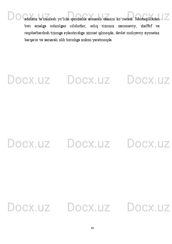 adolatni   ta’minlash   yo‘lida   qanchalik   samarali   ekanini   ko‘rsatadi.   Mustaqillikdan
beri   amalga   oshirilgan   islohotlar,   soliq   tizimini   zamonaviy,   shaffof   va
raqobatbardosh tizimga aylantirishga xizmat qilmoqda, davlat moliyaviy siyosatini
barqaror va samarali olib borishga imkon yaratmoqda.
16 
