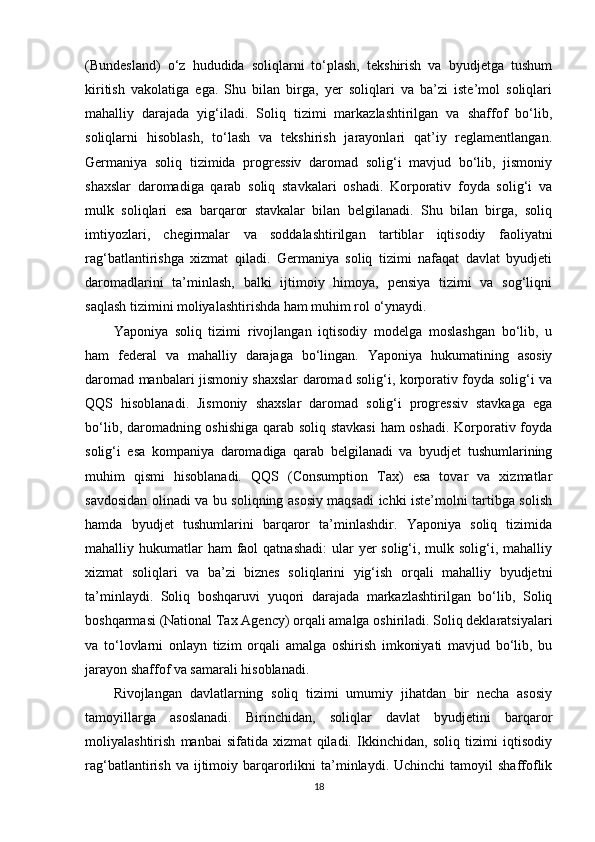 (Bundesland)   o‘z   hududida   soliqlarni   to‘plash,   tekshirish   va   byudjetga   tushum
kiritish   vakolatiga   ega.   Shu   bilan   birga,   yer   soliqlari   va   ba’zi   iste’mol   soliqlari
mahalliy   darajada   yig‘iladi.   Soliq   tizimi   markazlashtirilgan   va   shaffof   bo‘lib,
soliqlarni   hisoblash,   to‘lash   va   tekshirish   jarayonlari   qat’iy   reglamentlangan.
Germaniya   soliq   tizimida   progressiv   daromad   solig‘i   mavjud   bo‘lib,   jismoniy
shaxslar   daromadiga   qarab   soliq   stavkalari   oshadi.   Korporativ   foyda   solig‘i   va
mulk   soliqlari   esa   barqaror   stavkalar   bilan   belgilanadi.   Shu   bilan   birga,   soliq
imtiyozlari,   chegirmalar   va   soddalashtirilgan   tartiblar   iqtisodiy   faoliyatni
rag‘batlantirishga   xizmat   qiladi.   Germaniya   soliq   tizimi   nafaqat   davlat   byudjeti
daromadlarini   ta’minlash,   balki   ijtimoiy   himoya,   pensiya   tizimi   va   sog‘liqni
saqlash tizimini moliyalashtirishda ham muhim rol o‘ynaydi.
Yaponiya   soliq   tizimi   rivojlangan   iqtisodiy   modelga   moslashgan   bo‘lib,   u
ham   federal   va   mahalliy   darajaga   bo‘lingan.   Yaponiya   hukumatining   asosiy
daromad manbalari jismoniy shaxslar daromad solig‘i, korporativ foyda solig‘i va
QQS   hisoblanadi.   Jismoniy   shaxslar   daromad   solig‘i   progressiv   stavkaga   ega
bo‘lib, daromadning oshishiga qarab soliq stavkasi  ham oshadi. Korporativ foyda
solig‘i   esa   kompaniya   daromadiga   qarab   belgilanadi   va   byudjet   tushumlarining
muhim   qismi   hisoblanadi.   QQS   (Consumption   Tax)   esa   tovar   va   xizmatlar
savdosidan olinadi va bu soliqning asosiy maqsadi ichki iste’molni tartibga solish
hamda   byudjet   tushumlarini   barqaror   ta’minlashdir.   Yaponiya   soliq   tizimida
mahalliy hukumatlar  ham  faol  qatnashadi:  ular  yer  solig‘i, mulk solig‘i, mahalliy
xizmat   soliqlari   va   ba’zi   biznes   soliqlarini   yig‘ish   orqali   mahalliy   byudjetni
ta’minlaydi.   Soliq   boshqaruvi   yuqori   darajada   markazlashtirilgan   bo‘lib,   Soliq
boshqarmasi (National Tax Agency) orqali amalga oshiriladi. Soliq deklaratsiyalari
va   to‘lovlarni   onlayn   tizim   orqali   amalga   oshirish   imkoniyati   mavjud   bo‘lib,   bu
jarayon shaffof va samarali hisoblanadi.
Rivojlangan   davlatlarning   soliq   tizimi   umumiy   jihatdan   bir   necha   asosiy
tamoyillarga   asoslanadi.   Birinchidan,   soliqlar   davlat   byudjetini   barqaror
moliyalashtirish   manbai   sifatida   xizmat   qiladi.   Ikkinchidan,   soliq   tizimi   iqtisodiy
rag‘batlantirish  va  ijtimoiy  barqarorlikni   ta’minlaydi.  Uchinchi  tamoyil  shaffoflik
18 