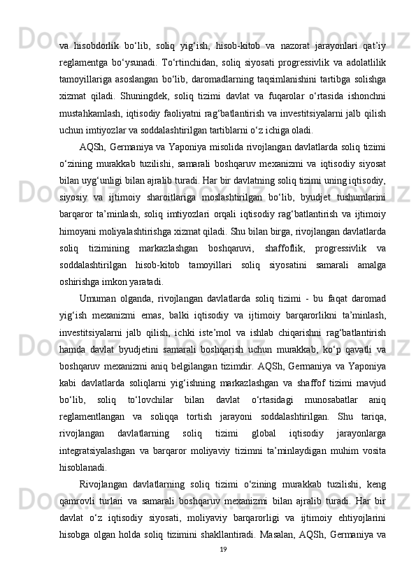 va   hisobdorlik   bo‘lib,   soliq   yig‘ish,   hisob-kitob   va   nazorat   jarayonlari   qat’iy
reglamentga   bo‘ysunadi.   To‘rtinchidan,   soliq   siyosati   progressivlik   va   adolatlilik
tamoyillariga   asoslangan   bo‘lib,   daromadlarning   taqsimlanishini   tartibga   solishga
xizmat   qiladi.   Shuningdek,   soliq   tizimi   davlat   va   fuqarolar   o‘rtasida   ishonchni
mustahkamlash, iqtisodiy faoliyatni rag‘batlantirish va investitsiyalarni  jalb qilish
uchun imtiyozlar va soddalashtirilgan tartiblarni o‘z ichiga oladi.
AQSh, Germaniya va Yaponiya misolida rivojlangan davlatlarda soliq tizimi
o‘zining   murakkab   tuzilishi,   samarali   boshqaruv   mexanizmi   va   iqtisodiy   siyosat
bilan uyg‘unligi bilan ajralib turadi. Har bir davlatning soliq tizimi uning iqtisodiy,
siyosiy   va   ijtimoiy   sharoitlariga   moslashtirilgan   bo‘lib,   byudjet   tushumlarini
barqaror   ta’minlash,   soliq   imtiyozlari   orqali   iqtisodiy   rag‘batlantirish   va   ijtimoiy
himoyani moliyalashtirishga xizmat qiladi. Shu bilan birga, rivojlangan davlatlarda
soliq   tizimining   markazlashgan   boshqaruvi,   shaffoflik,   progressivlik   va
soddalashtirilgan   hisob-kitob   tamoyillari   soliq   siyosatini   samarali   amalga
oshirishga imkon yaratadi.
Umuman   olganda,   rivojlangan   davlatlarda   soliq   tizimi   -   bu   faqat   daromad
yig‘ish   mexanizmi   emas,   balki   iqtisodiy   va   ijtimoiy   barqarorlikni   ta’minlash,
investitsiyalarni   jalb   qilish,   ichki   iste’mol   va   ishlab   chiqarishni   rag‘batlantirish
hamda   davlat   byudjetini   samarali   boshqarish   uchun   murakkab,   ko‘p   qavatli   va
boshqaruv   mexanizmi   aniq   belgilangan   tizimdir.   AQSh,   Germaniya   va   Yaponiya
kabi   davlatlarda   soliqlarni   yig‘ishning   markazlashgan   va   shaffof   tizimi   mavjud
bo‘lib,   soliq   to‘lovchilar   bilan   davlat   o‘rtasidagi   munosabatlar   aniq
reglamentlangan   va   soliqqa   tortish   jarayoni   soddalashtirilgan.   Shu   tariqa,
rivojlangan   davlatlarning   soliq   tizimi   global   iqtisodiy   jarayonlarga
integratsiyalashgan   va   barqaror   moliyaviy   tizimni   ta’minlaydigan   muhim   vosita
hisoblanadi.
Rivojlangan   davlatlarning   soliq   tizimi   o‘zining   murakkab   tuzilishi,   keng
qamrovli   turlari   va   samarali   boshqaruv   mexanizmi   bilan   ajralib   turadi.   Har   bir
davlat   o‘z   iqtisodiy   siyosati,   moliyaviy   barqarorligi   va   ijtimoiy   ehtiyojlarini
hisobga   olgan   holda   soliq   tizimini   shakllantiradi.   Masalan,   AQSh,   Germaniya   va
19 