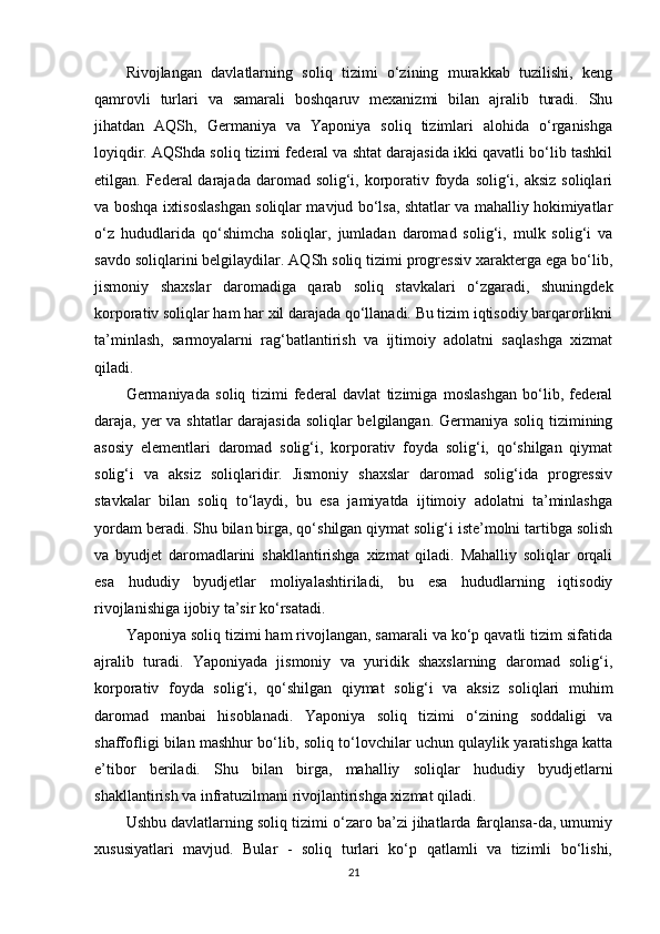 Rivojlangan   davlatlarning   soliq   tizimi   o‘zining   murakkab   tuzilishi,   keng
qamrovli   turlari   va   samarali   boshqaruv   mexanizmi   bilan   ajralib   turadi.   Shu
jihatdan   AQSh,   Germaniya   va   Yaponiya   soliq   tizimlari   alohida   o‘rganishga
loyiqdir. AQShda soliq tizimi federal va shtat darajasida ikki qavatli bo‘lib tashkil
etilgan. Federal  darajada  daromad solig‘i, korporativ foyda solig‘i, aksiz  soliqlari
va boshqa ixtisoslashgan soliqlar mavjud bo‘lsa, shtatlar va mahalliy hokimiyatlar
o‘z   hududlarida   qo‘shimcha   soliqlar,   jumladan   daromad   solig‘i,   mulk   solig‘i   va
savdo soliqlarini belgilaydilar. AQSh soliq tizimi progressiv xarakterga ega bo‘lib,
jismoniy   shaxslar   daromadiga   qarab   soliq   stavkalari   o‘zgaradi,   shuningdek
korporativ soliqlar ham har xil darajada qo‘llanadi. Bu tizim iqtisodiy barqarorlikni
ta’minlash,   sarmoyalarni   rag‘batlantirish   va   ijtimoiy   adolatni   saqlashga   xizmat
qiladi.
Germaniyada   soliq   tizimi   federal   davlat   tizimiga   moslashgan   bo‘lib,   federal
daraja, yer va shtatlar darajasida soliqlar  belgilangan. Germaniya soliq tizimining
asosiy   elementlari   daromad   solig‘i,   korporativ   foyda   solig‘i,   qo‘shilgan   qiymat
solig‘i   va   aksiz   soliqlaridir.   Jismoniy   shaxslar   daromad   solig‘ida   progressiv
stavkalar   bilan   soliq   to‘laydi,   bu   esa   jamiyatda   ijtimoiy   adolatni   ta’minlashga
yordam beradi. Shu bilan birga, qo‘shilgan qiymat solig‘i iste’molni tartibga solish
va   byudjet   daromadlarini   shakllantirishga   xizmat   qiladi.   Mahalliy   soliqlar   orqali
esa   hududiy   byudjetlar   moliyalashtiriladi,   bu   esa   hududlarning   iqtisodiy
rivojlanishiga ijobiy ta’sir ko‘rsatadi.
Yaponiya soliq tizimi ham rivojlangan, samarali va ko‘p qavatli tizim sifatida
ajralib   turadi.   Yaponiyada   jismoniy   va   yuridik   shaxslarning   daromad   solig‘i,
korporativ   foyda   solig‘i,   qo‘shilgan   qiymat   solig‘i   va   aksiz   soliqlari   muhim
daromad   manbai   hisoblanadi.   Yaponiya   soliq   tizimi   o‘zining   soddaligi   va
shaffofligi bilan mashhur bo‘lib, soliq to‘lovchilar uchun qulaylik yaratishga katta
e’tibor   beriladi.   Shu   bilan   birga,   mahalliy   soliqlar   hududiy   byudjetlarni
shakllantirish va infratuzilmani rivojlantirishga xizmat qiladi.
Ushbu davlatlarning soliq tizimi o‘zaro ba’zi jihatlarda farqlansa-da, umumiy
xususiyatlari   mavjud.   Bular   -   soliq   turlari   ko‘p   qatlamli   va   tizimli   bo‘lishi,
21 