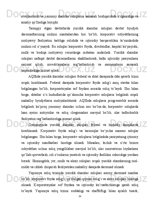 rivojlantirish va jismoniy shaxslar soliqlarini samarali boshqarishda o‘rganishga va
amaliy qo‘llashga loyiqdir.
Taraqqiy   etgan   davlatlarda   yuridik   shaxslar   soliqlari   davlat   byudjeti
daromadlarining   muhim   manbalaridan   biri   bo‘lib,   korporativ   subyektlarning
moliyaviy   faoliyatini   tartibga   solishda   va   iqtisodiy   barqarorlikni   ta’minlashda
muhim rol o‘ynaydi. Bu soliqlar korporativ foyda, dividendlar, kapital ko‘payishi,
mulk   va   boshqa   moliyaviy   resurslarga   nisbatan   undiriladi.   Yuridik   shaxslar
soliqlari   nafaqat   davlat   daromadlarini   shakllantiradi,   balki   iqtisodiy   jarayonlarni
nazorat   qilish,   investitsiyalarni   rag‘batlantirish   va   sarmoyalarni   samarali
taqsimlashga xizmat qiladi.
AQShda yuridik shaxslar soliqlari federal va shtat darajasida ikki qavatli tizim
orqali   hisoblanadi.   Federal   darajada   korporativ   foyda   solig‘i   aniq   stavka   bilan
belgilangan   bo‘lib,   korporatsiyalar   sof   foydasi   asosida   soliq   to‘laydi.   Shu   bilan
birga,   shtatlar   o‘z   hududlarida   qo‘shimcha   korporativ   soliqlarni   belgilash   orqali
mahalliy   byudjetlarni   moliyalashtiradi.   AQShda   soliqlarni   progressivlik   asosida
belgilash   ko‘proq   jismoniy   shaxslar   uchun   xos   bo‘lsa-da,   korporativ   soliqlarda
ham   ayrim   imtiyozlar   va   soliq   chegirmalari   mavjud   bo‘lib,   ular   tadbirkorlik
faoliyatini rag‘batlantirishga xizmat qiladi.
Germaniyada   yuridik   shaxslar   soliqlari   federal   va   hududiy   darajalarda
hisoblanadi.   Korporativ   foyda   solig‘i   va   tarmoqlar   bo‘yicha   maxsus   soliqlar
belgilangan. Shu bilan birga, korporativ soliqlarni belgilashda jamiyatning ijtimoiy
va   iqtisodiy   manfaatlari   hisobga   olinadi.   Masalan,   kichik   va   o‘rta   biznes
subyektlari   uchun   soliq   yengilliklari   mavjud   bo‘lib,   ular   innovatsion   loyihalarni
qo‘llab-quvvatlash, ish o‘rinlarini yaratish va iqtisodiy faollikni oshirishga yordam
beradi.  Shuningdek,   yer,   mulk  va   aksiz   soliqlari   orqali   yuridik  shaxslarning   mol-
mulki va ishlab chiqarish faoliyatidan mahalliy darajada daromad olinadi.
Yaponiya   soliq   tizimida   yuridik   shaxslar   soliqlari   asosiy   daromad   manbai
bo‘lib, korporativ foyda solig‘i, qo‘shilgan qiymat solig‘i va aksiz soliqlari hisobga
olinadi.   Korporatsiyalar   sof   foydasi   va   iqtisodiy   ko‘rsatkichlariga   qarab   soliq
to‘laydi.   Yaponiya   soliq   tizimi   soddaligi   va   shaffofligi   bilan   ajralib   turadi,
26 
