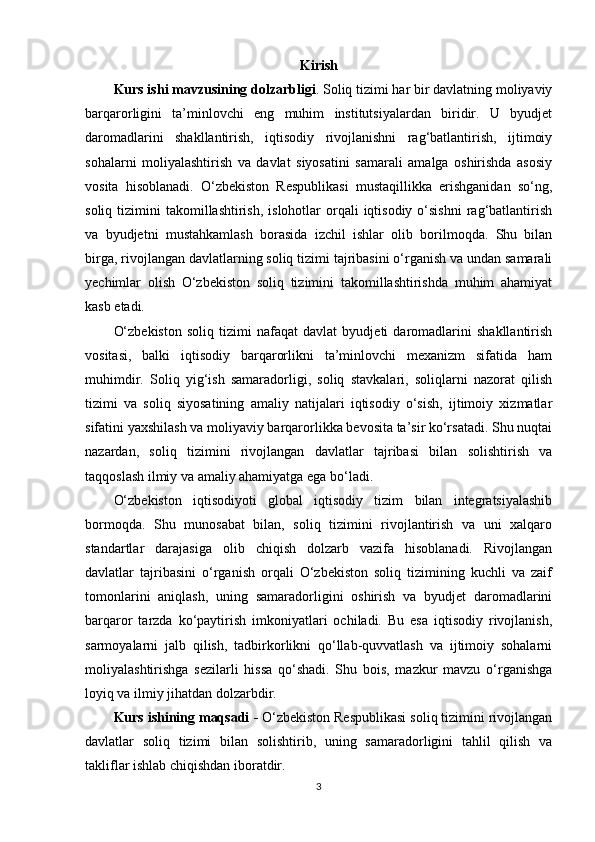 Kirish
Kurs ishi mavzusining dolzarbligi .  Soliq tizimi har bir davlatning moliyaviy
barqarorligini   ta’minlovchi   eng   muhim   institutsiyalardan   biridir.   U   byudjet
daromadlarini   shakllantirish,   iqtisodiy   rivojlanishni   rag‘batlantirish,   ijtimoiy
sohalarni   moliyalashtirish   va   davlat   siyosatini   samarali   amalga   oshirishda   asosiy
vosita   hisoblanadi.   O‘zbekiston   Respublikasi   mustaqillikka   erishganidan   so‘ng,
soliq  tizimini   takomillashtirish,  islohotlar   orqali  iqtisodiy  o‘sishni   rag‘batlantirish
va   byudjetni   mustahkamlash   borasida   izchil   ishlar   olib   borilmoqda.   Shu   bilan
birga, rivojlangan davlatlarning soliq tizimi tajribasini o‘rganish va undan samarali
yechimlar   olish   O‘zbekiston   soliq   tizimini   takomillashtirishda   muhim   ahamiyat
kasb etadi.
O‘zbekiston   soliq   tizimi   nafaqat   davlat   byudjeti   daromadlarini   shakllantirish
vositasi,   balki   iqtisodiy   barqarorlikni   ta’minlovchi   mexanizm   sifatida   ham
muhimdir.   Soliq   yig‘ish   samaradorligi,   soliq   stavkalari,   soliqlarni   nazorat   qilish
tizimi   va   soliq   siyosatining   amaliy   natijalari   iqtisodiy   o‘sish,   ijtimoiy   xizmatlar
sifatini yaxshilash va moliyaviy barqarorlikka bevosita ta’sir ko‘rsatadi. Shu nuqtai
nazardan,   soliq   tizimini   rivojlangan   davlatlar   tajribasi   bilan   solishtirish   va
taqqoslash ilmiy va amaliy ahamiyatga ega bo‘ladi.
O‘zbekiston   iqtisodiyoti   global   iqtisodiy   tizim   bilan   integratsiyalashib
bormoqda.   Shu   munosabat   bilan,   soliq   tizimini   rivojlantirish   va   uni   xalqaro
standartlar   darajasiga   olib   chiqish   dolzarb   vazifa   hisoblanadi.   Rivojlangan
davlatlar   tajribasini   o‘rganish   orqali   O‘zbekiston   soliq   tizimining   kuchli   va   zaif
tomonlarini   aniqlash,   uning   samaradorligini   oshirish   va   byudjet   daromadlarini
barqaror   tarzda   ko‘paytirish   imkoniyatlari   ochiladi.   Bu   esa   iqtisodiy   rivojlanish,
sarmoyalarni   jalb   qilish,   tadbirkorlikni   qo‘llab-quvvatlash   va   ijtimoiy   sohalarni
moliyalashtirishga   sezilarli   hissa   qo‘shadi.   Shu   bois,   mazkur   mavzu   o‘rganishga
loyiq va ilmiy jihatdan dolzarbdir.
Kurs ishining maqsadi   -  O‘zbekiston Respublikasi soliq tizimini rivojlangan
davlatlar   soliq   tizimi   bilan   solishtirib,   uning   samaradorligini   tahlil   qilish   va
takliflar ishlab chiqishdan iboratdir. 
3 