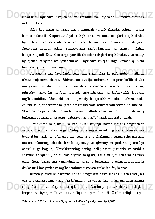 ishlatilishi   iqtisodiy   rivojlanish   va   infratuzilma   loyihalarini   moliyalashtirish
imkonini beradi.
Soliq   tizimining   samaradorligi   shuningdek   yuridik   shaxslar   soliqlari   orqali
ham   baholanadi.   Korporativ   foyda   solig‘i,   aksiz   va   mulk   soliqlari   orqali   davlat
byudjeti   sezilarli   darajada   daromad   oladi.   Samarali   soliq   tizimi   korporatsiyalar
faoliyatini   tartibga   soladi,   sarmoyalarni   rag‘batlantiradi   va   biznes   muhitini
barqaror qiladi. Shu bilan birga, yuridik shaxslar soliqlari orqali hududiy va milliy
byudjetlar   barqaror   moliyalashtiriladi,   iqtisodiy   rivojlanishga   xizmat   qiluvchi
loyihalar qo‘llab-quvvatlanadi. 6
Taraqqiy   etgan   davlatlarda   soliq   tizimi   natijalari   ko‘plab   ijobiy   jihatlarni
o‘zida mujassamlashtiradi. Birinchidan, byudjet tushumlari barqaror bo‘lib, davlat
moliyaviy   resurslarini   ishonchli   ravishda   rejalashtirish   mumkin.   Ikkinchidan,
iqtisodiy   jarayonlar   tartibga   solinadi,   investitsiyalar   va   tadbirkorlik   faoliyati
rag‘batlantiriladi.   Uchinchi   jihat   -   ijtimoiy   barqarorlik   va   adolat   ta’minlanadi,
chunki   soliqlar   daromadga   qarab   progressiv   yoki   muvozanatli   tarzda   belgilanadi.
Shu   bilan   birga,   elektron   tizimlar   va   avtomatlashtirilgan   monitoring   orqali   soliq
tushumlari oshiriladi va soliq majburiyatlari shaffof tarzda nazorat qilinadi.
O‘zbekiston   soliq   tizimi   mustaqillikdan   keyingi   davrda   sezilarli   o‘zgarishlar
va islohotlar orqali shakllangan. Soliq tizimining samaradorligi va natijalari asosan
byudjet tushumlarining barqarorligi, soliqlarni to‘plashning aniqligi, soliq nazorati
mexanizmlarining   ishlashi   hamda   iqtisodiy   va   ijtimoiy   maqsadlarning   amalga
oshirilishiga   bog‘liq.   O‘zbekistonning   hozirgi   soliq   tizimi   jismoniy   va   yuridik
shaxslar   soliqlarini,   qo‘shilgan   qiymat   solig‘ini,   aksiz   va   yer   solig‘ini   qamrab
oladi.   Soliq   bazasining   kengaytirilishi   va   soliq   tushumlarini   oshirish   maqsadida
davlat turli imtiyozlar va rag‘batlantiruvchi mexanizmlardan foydalanadi.
Jismoniy   shaxslar   daromad   solig‘i   progressiv   tizim   asosida   hisoblanadi,   bu
esa jamiyatdagi ijtimoiy adolatni ta’minlash va yuqori daromadga ega shaxslarning
soliq  ulushini  oshirishga   xizmat  qiladi.  Shu  bilan  birga,  yuridik  shaxslar   soliqlari
korporativ   foyda,   mulk   va   aksiz   soliqlarini   qamrab   oladi.   Ushbu   soliqlar   orqali
6
  Mamatqulov B.X.  Soliq tizimi va soliq siyosati . - Toshkent: Iqtisodiyot nashriyoti, 2021
30 