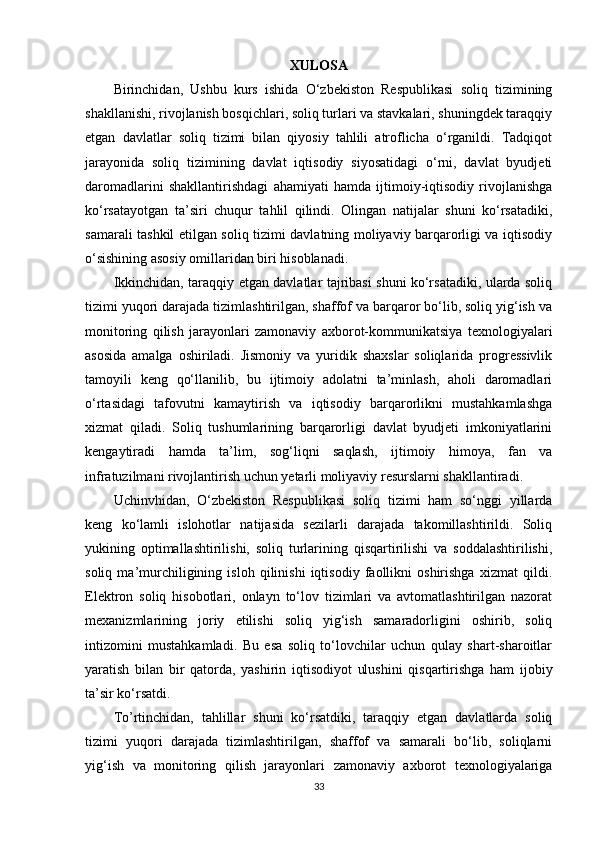 XULOSA
Birinchidan,   Ushbu   kurs   ishida   O‘zbekiston   Respublikasi   soliq   tizimining
shakllanishi, rivojlanish bosqichlari, soliq turlari va stavkalari, shuningdek taraqqiy
etgan   davlatlar   soliq   tizimi   bilan   qiyosiy   tahlili   atroflicha   o‘rganildi.   Tadqiqot
jarayonida   soliq   tizimining   davlat   iqtisodiy   siyosatidagi   o‘rni,   davlat   byudjeti
daromadlarini   shakllantirishdagi   ahamiyati   hamda   ijtimoiy-iqtisodiy   rivojlanishga
ko‘rsatayotgan   ta’siri   chuqur   tahlil   qilindi.   Olingan   natijalar   shuni   ko‘rsatadiki,
samarali tashkil etilgan soliq tizimi davlatning moliyaviy barqarorligi va iqtisodiy
o‘sishining asosiy omillaridan biri hisoblanadi.
Ikkinchidan, taraqqiy etgan davlatlar tajribasi shuni ko‘rsatadiki, ularda soliq
tizimi yuqori darajada tizimlashtirilgan, shaffof va barqaror bo‘lib, soliq yig‘ish va
monitoring   qilish   jarayonlari   zamonaviy   axborot-kommunikatsiya   texnologiyalari
asosida   amalga   oshiriladi.   Jismoniy   va   yuridik   shaxslar   soliqlarida   progressivlik
tamoyili   keng   qo‘llanilib,   bu   ijtimoiy   adolatni   ta’minlash,   aholi   daromadlari
o‘rtasidagi   tafovutni   kamaytirish   va   iqtisodiy   barqarorlikni   mustahkamlashga
xizmat   qiladi.   Soliq   tushumlarining   barqarorligi   davlat   byudjeti   imkoniyatlarini
kengaytiradi   hamda   ta’lim,   sog‘liqni   saqlash,   ijtimoiy   himoya,   fan   va
infratuzilmani rivojlantirish uchun yetarli moliyaviy resurslarni shakllantiradi.
Uchinvhidan,   O‘zbekiston   Respublikasi   soliq   tizimi   ham   so‘nggi   yillarda
keng   ko‘lamli   islohotlar   natijasida   sezilarli   darajada   takomillashtirildi.   Soliq
yukining   optimallashtirilishi,   soliq   turlarining   qisqartirilishi   va   soddalashtirilishi,
soliq   ma’murchiligining   isloh   qilinishi   iqtisodiy   faollikni   oshirishga   xizmat   qildi.
Elektron   soliq   hisobotlari,   onlayn   to‘lov   tizimlari   va   avtomatlashtirilgan   nazorat
mexanizmlarining   joriy   etilishi   soliq   yig‘ish   samaradorligini   oshirib,   soliq
intizomini   mustahkamladi.   Bu   esa   soliq   to‘lovchilar   uchun   qulay   shart-sharoitlar
yaratish   bilan   bir   qatorda,   yashirin   iqtisodiyot   ulushini   qisqartirishga   ham   ijobiy
ta’sir ko‘rsatdi.
To’rtinchidan,   tahlillar   shuni   ko‘rsatdiki,   taraqqiy   etgan   davlatlarda   soliq
tizimi   yuqori   darajada   tizimlashtirilgan,   shaffof   va   samarali   bo‘lib,   soliqlarni
yig‘ish   va   monitoring   qilish   jarayonlari   zamonaviy   axborot   texnologiyalariga
33 