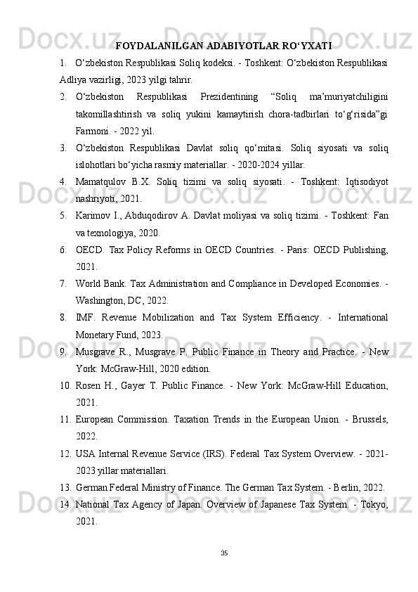 FOYDALANILGAN ADABIYOTLAR RO‘YXATI
1.    O‘zbekiston Respublikasi Soliq kodeksi. - Toshkent: O‘zbekiston Respublikasi
Adliya vazirligi, 2023 yilgi tahrir.
2. O‘zbekiston   Respublikasi   Prezidentining   “Soliq   ma’muriyatchiligini
takomillashtirish   va   soliq   yukini   kamaytirish   chora-tadbirlari   to‘g‘risida”gi
Farmoni. - 2022 yil.
3. O‘zbekiston   Respublikasi   Davlat   soliq   qo‘mitasi.   Soliq   siyosati   va   soliq
islohotlari bo‘yicha rasmiy materiallar . - 2020-2024 yillar.
4. Mamatqulov   B.X.   Soliq   tizimi   va   soliq   siyosati .   -   Toshkent:   Iqtisodiyot
nashriyoti, 2021.
5. Karimov I., Abduqodirov A.   Davlat moliyasi va soliq tizimi . - Toshkent: Fan
va texnologiya, 2020.
6. OECD.   Tax   Policy   Reforms   in   OECD   Countries .   -   Paris:   OECD   Publishing,
2021.
7. World Bank.   Tax Administration and Compliance in Developed Economies . -
Washington, DC, 2022.
8. IMF.   Revenue   Mobilization   and   Tax   System   Efficiency .   -   International
Monetary Fund, 2023.
9. Musgrave   R.,   Musgrave   P.   Public   Finance   in   Theory   and   Practice .   -   New
York: McGraw-Hill, 2020 edition.
10. Rosen   H.,   Gayer   T.   Public   Finance .   -   New   York:   McGraw-Hill   Education,
2021.
11. European   Commission.   Taxation   Trends   in   the   European   Union .   -   Brussels,
2022.
12. USA Internal Revenue Service (IRS).   Federal Tax System  Overview . - 2021-
2023 yillar materiallari.
13. German Federal Ministry of Finance.  The German Tax System . - Berlin, 2022.
14. National   Tax   Agency   of   Japan.   Overview   of   Japanese   Tax   System .   -   Tokyo,
2021.
35 
