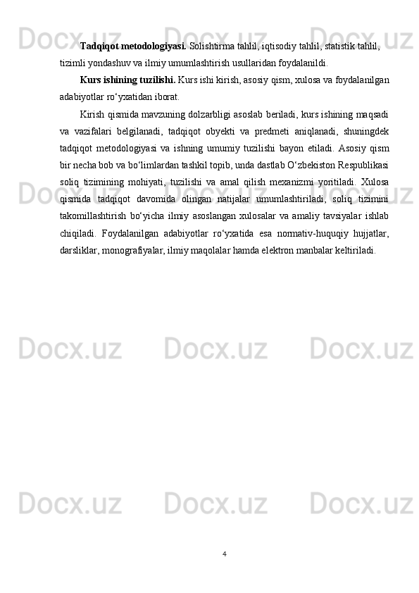 Tadqiqot metodologiyasi.  Solishtirma tahlil, iqtisodiy tahlil, statistik tahlil, 
tizimli yondashuv va ilmiy umumlashtirish usullaridan foydalanildi.
Kurs ishining tuzilishi.  Kurs ishi kirish, asosiy qism, xulosa va foydalanilgan
adabiyotlar ro‘yxatidan iborat.
Kirish qismida mavzuning dolzarbligi asoslab beriladi, kurs ishining maqsadi
va   vazifalari   belgilanadi,   tadqiqot   obyekti   va   predmeti   aniqlanadi,   shuningdek
tadqiqot   metodologiyasi   va   ishning   umumiy   tuzilishi   bayon   etiladi.   Asosiy   qism
bir necha bob va bo‘limlardan tashkil topib, unda dastlab O‘zbekiston Respublikasi
soliq   tizimining   mohiyati,   tuzilishi   va   amal   qilish   mexanizmi   yoritiladi.   Xulosa
qismida   tadqiqot   davomida   olingan   natijalar   umumlashtiriladi,   soliq   tizimini
takomillashtirish   bo‘yicha   ilmiy   asoslangan   xulosalar   va   amaliy   tavsiyalar   ishlab
chiqiladi.   Foydalanilgan   adabiyotlar   ro‘yxatida   esa   normativ-huquqiy   hujjatlar,
darsliklar, monografiyalar, ilmiy maqolalar hamda elektron manbalar keltiriladi.
4 