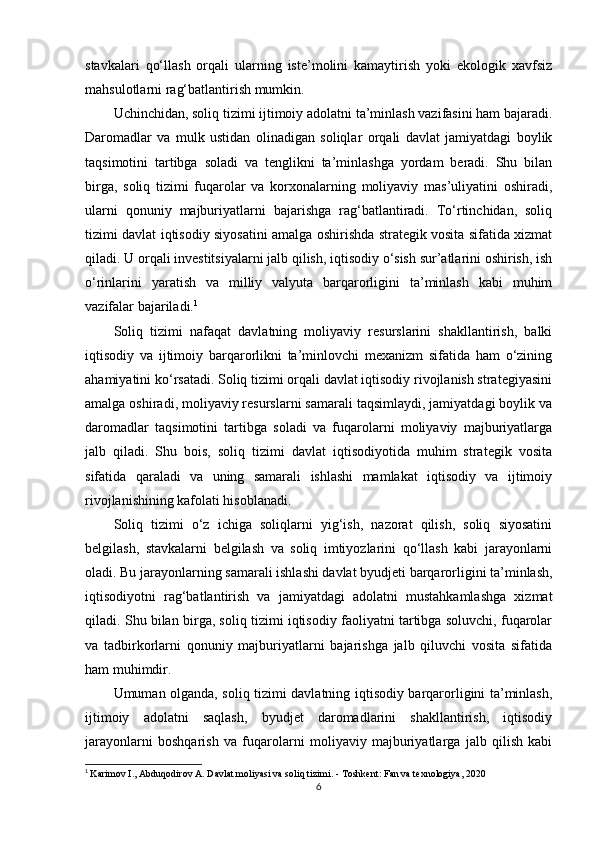 stavkalari   qo‘llash   orqali   ularning   iste’molini   kamaytirish   yoki   ekologik   xavfsiz
mahsulotlarni rag‘batlantirish mumkin.
Uchinchidan, soliq tizimi ijtimoiy adolatni ta’minlash vazifasini ham bajaradi.
Daromadlar   va   mulk   ustidan   olinadigan   soliqlar   orqali   davlat   jamiyatdagi   boylik
taqsimotini   tartibga   soladi   va   tenglikni   ta’minlashga   yordam   beradi.   Shu   bilan
birga,   soliq   tizimi   fuqarolar   va   korxonalarning   moliyaviy   mas’uliyatini   oshiradi,
ularni   qonuniy   majburiyatlarni   bajarishga   rag‘batlantiradi.   To‘rtinchidan,   soliq
tizimi davlat iqtisodiy siyosatini amalga oshirishda strategik vosita sifatida xizmat
qiladi. U orqali investitsiyalarni jalb qilish, iqtisodiy o‘sish sur’atlarini oshirish, ish
o‘rinlarini   yaratish   va   milliy   valyuta   barqarorligini   ta’minlash   kabi   muhim
vazifalar bajariladi. 1
Soliq   tizimi   nafaqat   davlatning   moliyaviy   resurslarini   shakllantirish,   balki
iqtisodiy   va   ijtimoiy   barqarorlikni   ta’minlovchi   mexanizm   sifatida   ham   o‘zining
ahamiyatini ko‘rsatadi. Soliq tizimi orqali davlat iqtisodiy rivojlanish strategiyasini
amalga oshiradi, moliyaviy resurslarni samarali taqsimlaydi, jamiyatdagi boylik va
daromadlar   taqsimotini   tartibga   soladi   va   fuqarolarni   moliyaviy   majburiyatlarga
jalb   qiladi.   Shu   bois,   soliq   tizimi   davlat   iqtisodiyotida   muhim   strategik   vosita
sifatida   qaraladi   va   uning   samarali   ishlashi   mamlakat   iqtisodiy   va   ijtimoiy
rivojlanishining kafolati hisoblanadi.
Soliq   tizimi   o‘z   ichiga   soliqlarni   yig‘ish,   nazorat   qilish,   soliq   siyosatini
belgilash,   stavkalarni   belgilash   va   soliq   imtiyozlarini   qo‘llash   kabi   jarayonlarni
oladi. Bu jarayonlarning samarali ishlashi davlat byudjeti barqarorligini ta’minlash,
iqtisodiyotni   rag‘batlantirish   va   jamiyatdagi   adolatni   mustahkamlashga   xizmat
qiladi. Shu bilan birga, soliq tizimi iqtisodiy faoliyatni tartibga soluvchi, fuqarolar
va   tadbirkorlarni   qonuniy   majburiyatlarni   bajarishga   jalb   qiluvchi   vosita   sifatida
ham muhimdir.
Umuman olganda, soliq tizimi davlatning iqtisodiy barqarorligini ta’minlash,
ijtimoiy   adolatni   saqlash,   byudjet   daromadlarini   shakllantirish,   iqtisodiy
jarayonlarni   boshqarish   va   fuqarolarni   moliyaviy   majburiyatlarga   jalb   qilish   kabi
1
  Karimov I., Abduqodirov A .  Davlat moliyasi va soliq tizimi .  -  Toshkent: Fan va texnologiya, 2020
6 