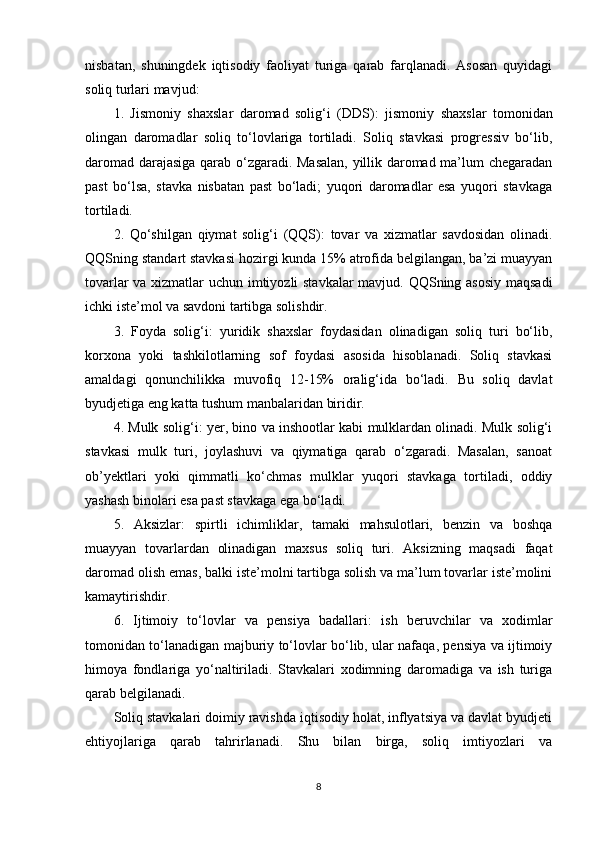 nisbatan,   shuningdek   iqtisodiy   faoliyat   turiga   qarab   farqlanadi.   Asosan   quyidagi
soliq turlari mavjud:
1.   Jismoniy   shaxslar   daromad   solig‘i   (DDS):   jismoniy   shaxslar   tomonidan
olingan   daromadlar   soliq   to‘lovlariga   tortiladi.   Soliq   stavkasi   progressiv   bo‘lib,
daromad darajasiga qarab o‘zgaradi. Masalan, yillik daromad ma’lum chegaradan
past   bo‘lsa,   stavka   nisbatan   past   bo‘ladi;   yuqori   daromadlar   esa   yuqori   stavkaga
tortiladi.
2.   Qo‘shilgan   qiymat   solig‘i   (QQS):   tovar   va   xizmatlar   savdosidan   olinadi.
QQSning standart stavkasi hozirgi kunda 15% atrofida belgilangan, ba’zi muayyan
tovarlar va xizmatlar uchun imtiyozli stavkalar  mavjud. QQSning asosiy maqsadi
ichki iste’mol va savdoni tartibga solishdir.
3.   Foyda   solig‘i:   yuridik   shaxslar   foydasidan   olinadigan   soliq   turi   bo‘lib,
korxona   yoki   tashkilotlarning   sof   foydasi   asosida   hisoblanadi.   Soliq   stavkasi
amaldagi   qonunchilikka   muvofiq   12-15%   oralig‘ida   bo‘ladi.   Bu   soliq   davlat
byudjetiga eng katta tushum manbalaridan biridir.
4. Mulk solig‘i:  yer, bino va inshootlar kabi mulklardan olinadi. Mulk solig‘i
stavkasi   mulk   turi,   joylashuvi   va   qiymatiga   qarab   o‘zgaradi.   Masalan,   sanoat
ob’yektlari   yoki   qimmatli   ko‘chmas   mulklar   yuqori   stavkaga   tortiladi,   oddiy
yashash binolari esa past stavkaga ega bo‘ladi.
5.   Aksizlar:   spirtli   ichimliklar,   tamaki   mahsulotlari,   benzin   va   boshqa
muayyan   tovarlardan   olinadigan   maxsus   soliq   turi.   Aksizning   maqsadi   faqat
daromad olish emas, balki iste’molni tartibga solish va ma’lum tovarlar iste’molini
kamaytirishdir.
6.   Ijtimoiy   to‘lovlar   va   pensiya   badallari:   ish   beruvchilar   va   xodimlar
tomonidan to‘lanadigan majburiy to‘lovlar bo‘lib, ular nafaqa, pensiya va ijtimoiy
himoya   fondlariga   yo‘naltiriladi.   Stavkalari   xodimning   daromadiga   va   ish   turiga
qarab belgilanadi.
Soliq stavkalari doimiy ravishda iqtisodiy holat, inflyatsiya va davlat byudjeti
ehtiyojlariga   qarab   tahrirlanadi.   Shu   bilan   birga,   soliq   imtiyozlari   va
8 