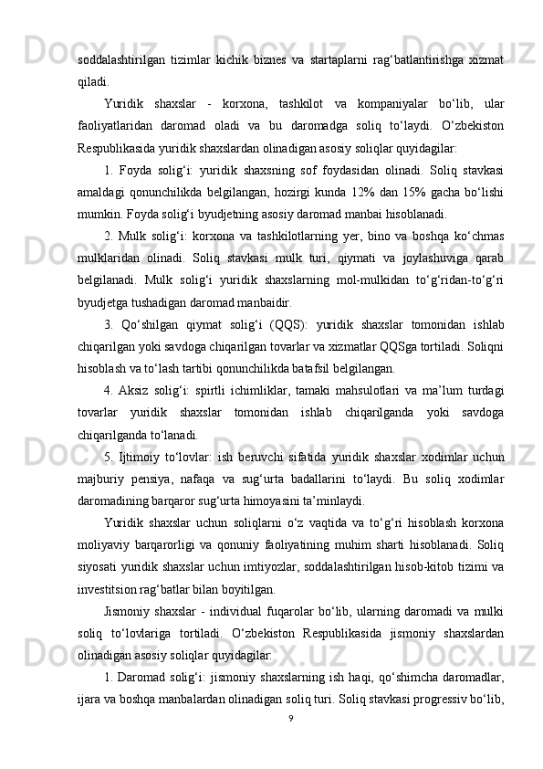 soddalashtirilgan   tizimlar   kichik   biznes   va   startaplarni   rag‘batlantirishga   xizmat
qiladi.
Yuridik   shaxslar   -   korxona,   tashkilot   va   kompaniyalar   bo‘lib,   ular
faoliyatlaridan   daromad   oladi   va   bu   daromadga   soliq   to‘laydi.   O‘zbekiston
Respublikasida yuridik shaxslardan olinadigan asosiy soliqlar quyidagilar:
1.   Foyda   solig‘i:   yuridik   shaxsning   sof   foydasidan   olinadi.   Soliq   stavkasi
amaldagi   qonunchilikda   belgilangan,   hozirgi   kunda   12%   dan   15%   gacha   bo‘lishi
mumkin. Foyda solig‘i byudjetning asosiy daromad manbai hisoblanadi.
2.   Mulk   solig‘i:   korxona   va   tashkilotlarning   yer,   bino   va   boshqa   ko‘chmas
mulklaridan   olinadi.   Soliq   stavkasi   mulk   turi,   qiymati   va   joylashuviga   qarab
belgilanadi.   Mulk   solig‘i   yuridik   shaxslarning   mol-mulkidan   to‘g‘ridan-to‘g‘ri
byudjetga tushadigan daromad manbaidir.
3.   Qo‘shilgan   qiymat   solig‘i   (QQS):   yuridik   shaxslar   tomonidan   ishlab
chiqarilgan yoki savdoga chiqarilgan tovarlar va xizmatlar QQSga tortiladi. Soliqni
hisoblash va to‘lash tartibi qonunchilikda batafsil belgilangan.
4.   Aksiz   solig‘i:   spirtli   ichimliklar,   tamaki   mahsulotlari   va   ma’lum   turdagi
tovarlar   yuridik   shaxslar   tomonidan   ishlab   chiqarilganda   yoki   savdoga
chiqarilganda to‘lanadi.
5.   Ijtimoiy   to‘lovlar:   ish   beruvchi   sifatida   yuridik   shaxslar   xodimlar   uchun
majburiy   pensiya,   nafaqa   va   sug‘urta   badallarini   to‘laydi.   Bu   soliq   xodimlar
daromadining barqaror sug‘urta himoyasini ta’minlaydi.
Yuridik   shaxslar   uchun   soliqlarni   o‘z   vaqtida   va   to‘g‘ri   hisoblash   korxona
moliyaviy   barqarorligi   va   qonuniy   faoliyatining   muhim   sharti   hisoblanadi.   Soliq
siyosati  yuridik shaxslar  uchun imtiyozlar, soddalashtirilgan hisob-kitob tizimi va
investitsion rag‘batlar bilan boyitilgan.
Jismoniy   shaxslar   -   individual   fuqarolar   bo‘lib,   ularning   daromadi   va   mulki
soliq   to‘lovlariga   tortiladi.   O‘zbekiston   Respublikasida   jismoniy   shaxslardan
olinadigan asosiy soliqlar quyidagilar:
1.   Daromad   solig‘i:   jismoniy   shaxslarning   ish   haqi,   qo‘shimcha   daromadlar,
ijara va boshqa manbalardan olinadigan soliq turi. Soliq stavkasi progressiv bo‘lib,
9 