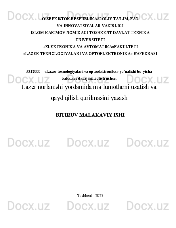 O ZBEKISTON RESPUBLIKASIʻ   OLIY TA ’ LIM ,   FAN
VA   INNOVATSIYALAR VAZIRLIGI
ISLOM KARIMOV NOMIDAGI TOSHKENT DAVLAT TEXNIKA
UNIVERSITETI
 «ELEKTRONIKA VA AVTOMATIKA»FAKULTETI
« LAZER TEXNOLOGIYALARI VA OPTOELEKTRONIKA » КАFEDRASI
5312900 – «Lazer texnologiyalari va optoelektronika» yo’nalishi bo’yicha
bakalavr darajasini olish uchun
Lazer nurlanishi yordamida ma’lumotlarni uzatish va
qayd qilish qurilmasini yasash
BITIRUV MALAKAVIY ISHI
Toshkent - 2023
