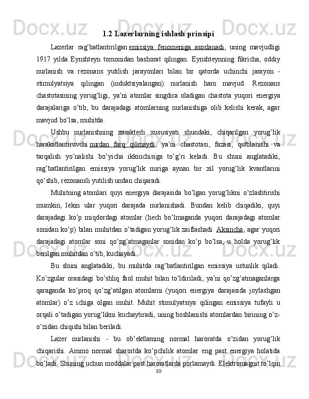 1.2 Lazerlarning ishlash prinsipi
Lazerlar   rag’batlantirilgan   emissiya   fenomeniga   asoslanadi ,   uning   mavjudligi
1917   yilda   Eynshteyn   tomonidan   bashorat   qilingan.   Eynshteynning   fikricha,   oddiy
nurlanish   va   rezonans   yutilish   jarayonlari   bilan   bir   qatorda   uchinchi   jarayon   -
stimulyatsiya   qilingan   (induktsiyalangan)   nurlanish   ham   mavjud.   Rezonans
chastotasining   yorug’ligi,   ya’ni   atomlar   singdira   oladigan   chastota   yuqori   energiya
darajalariga   o’tib,   bu   darajadagi   atomlarning   nurlanishiga   olib   kelishi   kerak,   agar
mavjud bo’lsa, muhitda. 
Ushbu   nurlanishning   xarakterli   xususiyati   shundaki,   chiqarilgan   yorug’lik
harakatlantiruvchi   nurdan   farq   qilmaydi ,   ya’ni   chastotasi,   fazasi,   qutblanishi   va
tarqalish   yo’nalishi   bo’yicha   ikkinchisiga   to’g’ri   keladi.   Bu   shuni   anglatadiki,
rag’batlantirilgan   emissiya   yorug’lik   nuriga   aynan   bir   xil   yorug’lik   kvantlarini
qo’shib, rezonansli yutilish undan chiqaradi.
Muhitning   atomlari   quyi   energiya   darajasida   bo’lgan   yorug’likni   o’zlashtirishi
mumkin,   lekin   ular   yuqori   darajada   nurlanishadi.   Bundan   kelib   chiqadiki,   quyi
darajadagi   ko’p   miqdordagi   atomlar   (hech   bo’lmaganda   yuqori   darajadagi   atomlar
sonidan ko’p) bilan muhitdan o’tadigan yorug’lik zaiflashadi.   Aksincha , agar yuqori
darajadagi   atomlar   soni   qo’zg’atmaganlar   sonidan   ko’p   bo’lsa,   u   holda   yorug’lik
berilgan muhitdan o’tib, kuchayadi. 
Bu   shuni   anglatadiki,   bu   muhitda   rag’batlantirilgan   emissiya   ustunlik   qiladi.
Ko’zgular   orasidagi   bo’shliq   faol   muhit   bilan   to’ldiriladi,   ya’ni   qo’zg’atmaganlarga
qaraganda   ko’proq   qo’zg’atilgan   atomlarni   (yuqori   energiya   darajasida   joylashgan
atomlar)   o’z   ichiga   olgan   muhit.   Muhit   stimulyatsiya   qilingan   emissiya   tufayli   u
orqali o’tadigan yorug’likni kuchaytiradi, uning boshlanishi atomlardan birining o’z-
o’zidan chiqishi bilan beriladi.
Lazer   nurlanishi   -   bu   ob’ektlarning   normal   haroratda   o’zidan   yorug’lik
chiqarishi.   Ammo   normal   sharoitda   ko’pchilik   atomlar   eng   past   energiya   holatida
bo’ladi. Shuning uchun moddalar past haroratlarda porlamaydi. Elektromagnit to’lqin
10 