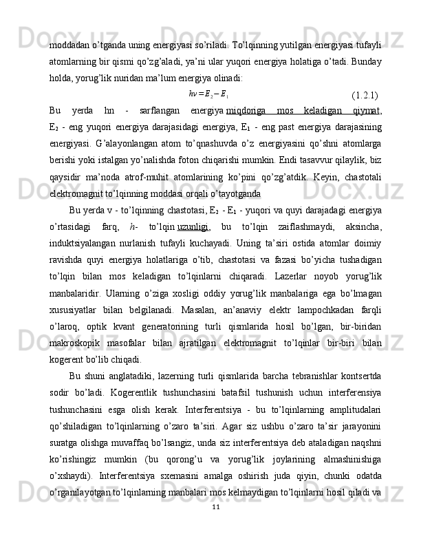 moddadan o’tganda uning energiyasi so’riladi. To’lqinning yutilgan energiyasi tufayli
atomlarning bir qismi qo’zg’aladi, ya’ni ular yuqori energiya holatiga o’tadi. Bunday
holda, yorug’lik nuridan ma’lum energiya olinadi:hv	=	E2−	E1
(1.2.1)
Bu   yerda   hn   -   sarflangan   energiya   miqdoriga   mos   keladigan   qiymat ,
E
2   -   eng   yuqori   energiya   darajasidagi   energiya,   E
1   -   eng   past   energiya   darajasining
energiyasi.   G’alayonlangan   atom   to’qnashuvda   o’z   energiyasini   qo’shni   atomlarga
berishi yoki istalgan yo’nalishda foton chiqarishi mumkin. Endi tasavvur qilaylik, biz
qaysidir   ma’noda   atrof-muhit   atomlarining   ko’pini   qo’zg’atdik.   Keyin,   chastotali
elektromagnit to’lqinning moddasi orqali o’tayotganda
Bu yerda v - to’lqinning chastotasi, E
2  - E
1  - yuqori va quyi darajadagi energiya
o’rtasidagi   farq,   h -   to’lqin   uzunligi ,   bu   to’lqin   zaiflashmaydi,   aksincha,
induktsiyalangan   nurlanish   tufayli   kuchayadi.   Uning   ta’siri   ostida   atomlar   doimiy
ravishda   quyi   energiya   holatlariga   o’tib,   chastotasi   va   fazasi   bo’yicha   tushadigan
to’lqin   bilan   mos   keladigan   to’lqinlarni   chiqaradi.   Lazerlar   noyob   yorug’lik
manbalaridir.   Ularning   o’ziga   xosligi   oddiy   yorug’lik   manbalariga   ega   bo’lmagan
xususiyatlar   bilan   belgilanadi.   Masalan,   an’anaviy   elektr   lampochkadan   farqli
o’laroq,   optik   kvant   generatorining   turli   qismlarida   hosil   bo’lgan,   bir-biridan
makroskopik   masofalar   bilan   ajratilgan   elektromagnit   to’lqinlar   bir-biri   bilan
kogerent bo’lib chiqadi. 
Bu   shuni   anglatadiki,   lazerning   turli   qismlarida   barcha   tebranishlar   kontsertda
sodir   bo’ladi.   Kogerentlik   tushunchasini   batafsil   tushunish   uchun   interferensiya
tushunchasini   esga   olish   kerak.   Interferentsiya   -   bu   to’lqinlarning   amplitudalari
qo’shiladigan   to’lqinlarning   o’zaro   ta’siri.   Agar   siz   ushbu   o’zaro   ta’sir   jarayonini
suratga olishga muvaffaq bo’lsangiz, unda siz interferentsiya deb ataladigan naqshni
ko’rishingiz   mumkin   (bu   qorong’u   va   yorug’lik   joylarining   almashinishiga
o’xshaydi).   Interferentsiya   sxemasini   amalga   oshirish   juda   qiyin,   chunki   odatda
o’rganilayotgan to’lqinlarning manbalari mos kelmaydigan to’lqinlarni hosil qiladi va
11 