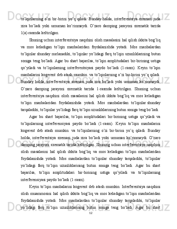 to’lqinlarning o’zi  bir-birini  yo’q qiladi.  Bunday  holda, interferentsiya   sxemasi  juda
xira   bo’ladi   yoki   umuman   ko’rinmaydi.   O’zaro   damping   jarayoni   sxematik   tarzda
1(a)-rasmda keltirilgan.
Shuning uchun interferentsiya naqshini olish masalasini hal qilish ikkita bog’liq
va   mos   keladigan   to’lqin   manbalaridan   foydalanishda   yotadi.   Mos   manbalardan
to’lqinlar   shunday nurlanadiki , to’lqinlar yo’lidagi  farq to’lqin uzunliklarining butun
soniga   teng  bo’ladi.   Agar   bu   shart   bajarilsa ,  to’lqin  amplitudalari   bir-birining  ustiga
qo’yiladi   va   to’lqinlarning   interferentsiyasi   paydo   bo’ladi   (1-rasm).   Keyin   to’lqin
manbalarini kogerent deb atash mumkin. va to’lqinlarning o’zi bir-birini yo’q qiladi.
Bunday   holda,   interferentsiya   sxemasi   juda   xira   bo’ladi   yoki   umuman   ko’rinmaydi.
O’zaro   damping   jarayoni   sxematik   tarzda   1-rasmda   keltirilgan.   Shuning   uchun
interferentsiya   naqshini   olish   masalasini   hal   qilish   ikkita   bog’liq   va   mos   keladigan
to’lqin   manbalaridan   foydalanishda   yotadi.   Mos   manbalardan   to’lqinlar   shunday
tarqaladiki , to’lqinlar yo’lidagi farq to’lqin uzunliklarining butun soniga teng bo’ladi. 
Agar   bu   shart   bajarilsa,   to’lqin   amplitudalari   bir-birining   ustiga   qo’yiladi   va
to’lqinlarning   interferensiyasi   paydo   bo’ladi   (1-rasm).   Keyin   to’lqin   manbalarini
kogerent   deb   atash   mumkin.   va   to’lqinlarning   o’zi   bir-birini   yo’q   qiladi.   Bunday
holda,   interferentsiya   sxemasi   juda   xira   bo’ladi   yoki   umuman   ko’rinmaydi.   O’zaro
damping jarayoni sxematik tarzda keltirilgan. Shuning uchun interferentsiya naqshini
olish   masalasini   hal   qilish   ikkita   bog’liq   va   mos   keladigan   to’lqin   manbalaridan
foydalanishda   yotadi.   Mos   manbalardan   to’lqinlar   shunday   tarqaladiki,   to’lqinlar
yo’lidagi   farq   to’lqin   uzunliklarining   butun   soniga   teng   bo’ladi.   Agar   bu   shart
bajarilsa,   to’lqin   amplitudalari   bir-birining   ustiga   qo’yiladi   va   to’lqinlarning
interferensiyasi paydo bo’ladi (1-rasm). 
Keyin to’lqin manbalarini  kogerent  deb atash  mumkin. Interferentsiya  naqshini
olish   muammosini   hal   qilish   ikkita   bog’liq   va   mos   keladigan   to’lqin   manbalaridan
foydalanishda   yotadi.   Mos   manbalardan   to’lqinlar   shunday   tarqaladiki,   to’lqinlar
yo’lidagi   farq   to’lqin   uzunliklarining   butun   soniga   teng   bo’ladi.   Agar   bu   shart
12 