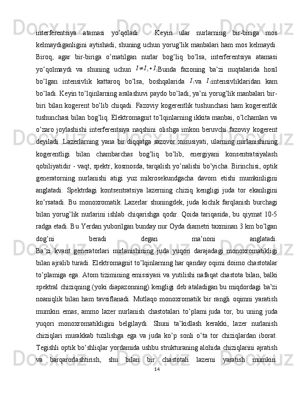 interferentsiya   atamasi   yo’qoladi.   .   Keyin   ular   nurlarning   bir-biriga   mos
kelmaydiganligini aytishadi, shuning uchun yorug’lik manbalari ham mos kelmaydi.
Biroq,   agar   bir-biriga   o’rnatilgan   nurlar   bog’liq   bo’lsa,   interferentsiya   atamasi
yo’qolmaydi   va   shuning   uchun   I ≠ I
1 + I
2 Bunda   fazoning   ba’zi   nuqtalarida   hosil
bo’lgan   intensivlik   kattaroq   bo’lsa,   boshqalarida  I1 va  	I2 intensivliklaridan   kam
bo’ladi. Keyin to’lqinlarning aralashuvi paydo bo’ladi, ya’ni yorug’lik manbalari bir-
biri   bilan  kogerent   bo’lib  chiqadi.   Fazoviy   kogerentlik   tushunchasi   ham   kogerentlik
tushunchasi bilan bog’liq. Elektromagnit to’lqinlarning ikkita manbai, o’lchamlari va
o’zaro   joylashishi   interferentsiya   naqshini   olishga   imkon   beruvchi   fazoviy   kogerent
deyiladi.   Lazerlarning   yana   bir   diqqatga   sazovor   xususiyati ,   ularning   nurlanishining
kogerentligi   bilan   chambarchas   bog’liq   bo’lib,   energiyani   konsentratsiyalash
qobiliyatidir - vaqt, spektr, kosmosda, tarqalish yo’nalishi bo’yicha. Birinchisi, optik
generatorning   nurlanishi   atigi   yuz   mikrosekundgacha   davom   etishi   mumkinligini
anglatadi.   Spektrdagi   kontsentratsiya   lazerning   chiziq   kengligi   juda   tor   ekanligini
ko’rsatadi.   Bu   monoxromatik.   Lazerlar   shuningdek ,   juda   kichik   farqlanish   burchagi
bilan   yorug’lik   nurlarini   ishlab   chiqarishga   qodir.   Qoida   tariqasida,   bu   qiymat   10-5
radga etadi. Bu Yerdan yuborilgan bunday nur Oyda diametri taxminan 3 km bo’lgan
dog’ni   beradi   degan   ma’noni   anglatadi.
Ba’zi   kvant   generatorlari   nurlanishining   juda   yuqori   darajadagi   monoxromatikligi
bilan ajralib turadi. Elektromagnit to’lqinlarning har qanday oqimi doimo chastotalar
to’plamiga ega. Atom tizimining emissiyasi  va yutilishi nafaqat chastota bilan, balki
spektral chiziqning (yoki diapazonning) kengligi deb ataladigan bu miqdordagi ba’zi
noaniqlik   bilan   ham   tavsiflanadi.   Mutlaqo   monoxromatik   bir   rangli   oqimni   yaratish
mumkin   emas,   ammo   lazer   nurlanish   chastotalari   to’plami   juda   tor ,   bu   uning   juda
yuqori   monoxromatikligini   belgilaydi.   Shuni   ta’kidlash   kerakki,   lazer   nurlanish
chiziqlari   murakkab   tuzilishga   ega   va   juda   ko’p   sonli   o’ta   tor   chiziqlardan   iborat.
Tegishli optik bo’shliqlar yordamida ushbu strukturaning alohida chiziqlarini ajratish
va   barqarorlashtirish,   shu   bilan   bir   chastotali   lazerni   yaratish   mumkin.
14 