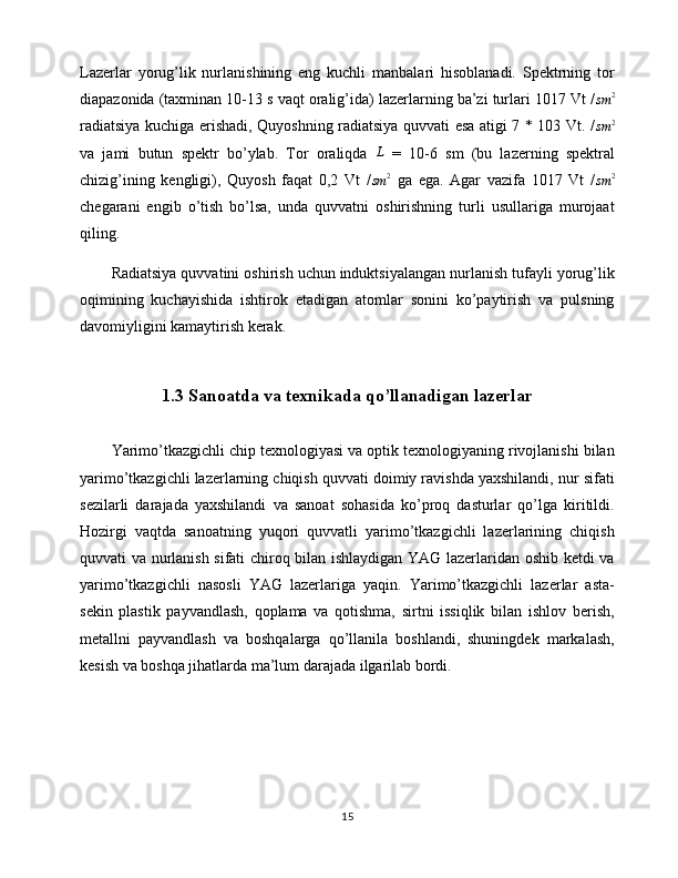 Lazerlar   yorug’lik   nurlanishining   eng   kuchli   manbalari   hisoblanadi.   Spektrning   tor
diapazonida (taxminan 10-13 s vaqt oralig’ida) lazerlarning ba’zi turlari 1017 Vt /sm	2
radiatsiya kuchiga erishadi, Quyoshning radiatsiya quvvati esa atigi 7 * 103 Vt. /
sm 2
va   jami   butun   spektr   bo’ylab.   Tor   oraliqda   L
  =   10-6   sm   (bu   lazerning   spektral
chizig’ining   kengligi),   Quyosh   faqat   0,2   Vt   /
sm 2
  ga   ega.   Agar   vazifa   1017   Vt   /	
sm	2
chegarani   engib   o’tish   bo’lsa,   unda   quvvatni   oshirishning   turli   usullariga   murojaat
qiling.
Radiatsiya quvvatini oshirish uchun induktsiyalangan nurlanish tufayli yorug’lik
oqimining   kuchayishida   ishtirok   etadigan   atomlar   sonini   ko’paytirish   va   pulsning
davomiyligini kamaytirish kerak.
1.3 Sanoatda va texnikada qo’llanadigan lazerlar
Yarimo’tkazgichli chip texnologiyasi va optik texnologiyaning rivojlanishi bilan
yarimo’tkazgichli lazerlarning chiqish quvvati doimiy ravishda yaxshilandi, nur sifati
sezilarli   darajada   yaxshilandi   va   sanoat   sohasida   ko’proq   dasturlar   qo’lga   kiritildi.
Hozirgi   vaqtda   sanoatning   yuqori   quvvatli   yarimo’tkazgichli   lazerlarining   chiqish
quvvati va nurlanish sifati chiroq bilan ishlaydigan YAG lazerlaridan oshib ketdi va
yarimo’tkazgichli   nasosli   YAG   lazerlariga   yaqin.   Yarimo’tkazgichli   lazerlar   asta-
sekin   plastik   payvandlash,   qoplama   va   qotishma,   sirtni   issiqlik   bilan   ishlov   berish,
metallni   payvandlash   va   boshqalarga   qo’llanila   boshlandi,   shuningdek   markalash,
kesish va boshqa jihatlarda ma’lum darajada ilgarilab bordi.
15 