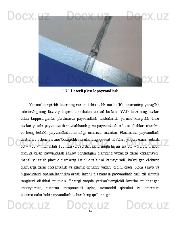 1.3.1  Lazerli plastik payvandlash
Yarimo’tkazgichli  lazerning  nurlari  tekis   uchli   nur  bo’lib,  kesmaning  yorug’lik
intensivligining   fazoviy   taqsimoti   nisbatan   bir   xil   bo’ladi.   YAG   lazerining   nurlari
bilan   taqqoslaganda,   plastmassa   payvandlash   dasturlarida   yarimo’tkazgichli   lazer
nurlari   yaxshi   payvandlash   mustahkamligi   va   payvandlash   sifatini   olishlari   mumkin
va   keng   teshikli   payvandlashni   amalga   oshirishi   mumkin.   Plastmassa   payvandlash
dasturlari  uchun  yarimo’tkazgichli   lazerlarning  quvvat  talablari  yuqori  emas,   odatda
50 ~ 700 Vt, nur sifati 100 mm / mrad dan kam, nuqta hajmi esa 0,5 ~ 5 mm. Ushbu
texnika   bilan   payvandlash   ishlov   beriladigan   qismning   yuzasiga   zarar   etkazmaydi,
mahalliy   isitish   plastik   qismlarga   issiqlik   ta’sirini   kamaytiradi,   ko’milgan   elektron
qismlarga   zarar   etkazmaslik   va   plastik   eritishni   yaxshi   oldini   oladi.   Xom   ashyo   va
pigmentlarni   optimallashtirish  orqali   lazerli   plastmassa  payvandlash   turli  xil   sintetik
ranglarni   olishlari   mumkin.   Hozirgi   vaqtda   yarimo’tkazgichli   lazerlar   muhrlangan
konteynerlar,   elektron   komponentli   uylar,   avtomobil   qismlari   va   heterojen
plastmassalar kabi payvandlash uchun keng qo’llanilgan.
16 