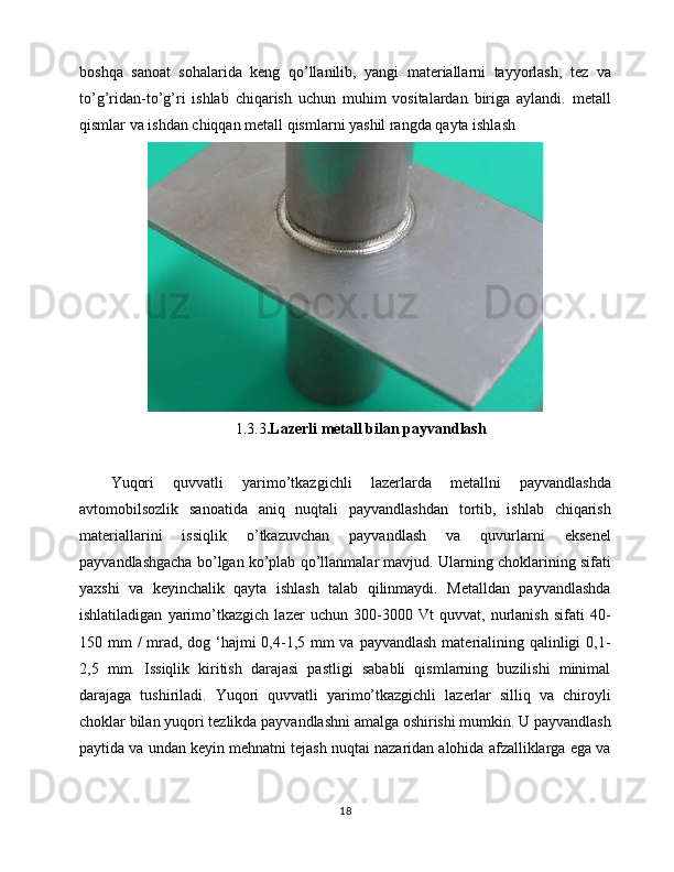 boshqa   sanoat   sohalarida   keng   qo’llanilib,   yangi   materiallarni   tayyorlash,   tez   va
to’g’ridan-to’g’ri   ishlab   chiqarish   uchun   muhim   vositalardan   biriga   aylandi.   metall
qismlar va ishdan chiqqan metall qismlarni yashil rangda qayta ishlash
1.3.3 . Lazerli metall bilan payvandlash
Yuqori   quvvatli   yarimo’tkazgichli   lazerlarda   metallni   payvandlashda
avtomobilsozlik   sanoatida   aniq   nuqtali   payvandlashdan   tortib,   ishlab   chiqarish
materiallarini   issiqlik   o’tkazuvchan   payvandlash   va   quvurlarni   eksenel
payvandlashgacha bo’lgan ko’plab qo’llanmalar mavjud. Ularning choklarining sifati
yaxshi   va   keyinchalik   qayta   ishlash   talab   qilinmaydi.   Metalldan   payvandlashda
ishlatiladigan   yarimo’tkazgich   lazer   uchun   300-3000   Vt   quvvat,   nurlanish   sifati   40-
150 mm  / mrad, dog ‘hajmi  0,4-1,5 mm va payvandlash materialining qalinligi  0,1-
2,5   mm.   Issiqlik   kiritish   darajasi   pastligi   sababli   qismlarning   buzilishi   minimal
darajaga   tushiriladi.   Yuqori   quvvatli   yarimo’tkazgichli   lazerlar   silliq   va   chiroyli
choklar bilan yuqori tezlikda payvandlashni amalga oshirishi mumkin. U payvandlash
paytida va undan keyin mehnatni tejash nuqtai nazaridan alohida afzalliklarga ega va
18 