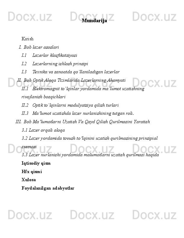 Mundarija
Kirish
I. Bob lazer asoslari
I.1 Lazerlar klasfikatsiyasi
I.2 Lazerlarning ishlash prinsipi
I.3 Texnika va sanoatda qo`llaniladigan lazerlar
II. Bob Optik Aloqa Tizimlarida Lazerlarning Ahamyati
II.1 Elektromagnit to`lqinlar yordamida ma`lumot uzatishning 
rivojlanish bosqichlari
II.2 Optik to`lqinlarni modulyatsiya qilish turlari
II.3 Ma’lumot uzatishda lazer nurlanishining tutgan roli. 
III. Bob Ma’lumotlarni Uzatish Va Qayd Qilish Qurilmasini Yaratish
3.1 Lazer orqali aloqa
3.2 Lazer yordamida tovush to’lqinini uzatish qurilmasining prinsipial 
sxemasi 
3.3 Lazer nurlanishi yordamida malumotlarni uzatish qurilmasi haqida
Iqtisodiy qism
Hfx qismi
Xulosa
Foydalanilgan adabyotlar
1 