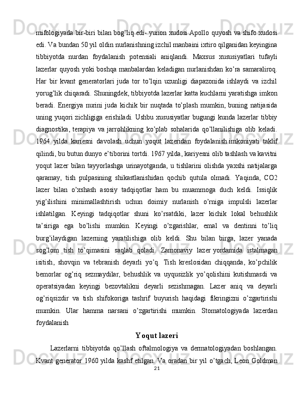 mifologiyada bir-biri bilan bog’liq edi- yunon xudosi Apollo quyosh va shifo xudosi
edi. Va bundan 50 yil oldin nurlanishning izchil manbaini ixtiro qilganidan keyingina
tibbiyotda   nurdan   foydalanish   potensiali   aniqlandi.   Maxsus   xususiyatlari   tufayli
lazerlar quyosh yoki boshqa manbalardan keladigan nurlanishdan ko’ra samaraliroq.
Har   bir   kvant   generatorlari   juda   tor   to’lqin   uzunligi   diapazonida   ishlaydi   va   izchil
yorug’lik chiqaradi. Shuningdek, tibbiyotda lazerlar katta kuchlarni yaratishga imkon
beradi.   Energiya   nurini   juda   kichik   bir   nuqtada   to’plash   mumkin,   buning   natijasida
uning yuqori  zichligiga  erishiladi. Ushbu   xususiyatlar   bugungi  kunda  lazerlar   tibbiy
diagnostika,   terapiya   va   jarrohlikning   ko’plab   sohalarida   qo’llanilishiga   olib   keladi.
1964   yilda   kariesni   davolash   uchun   yoqut   lazeridan   foydalanish   imkoniyati   taklif
qilindi , bu butun dunyo e’tiborini tortdi. 1967 yilda, kariyesni olib tashlash va kavitni
yoqut   lazer   bilan   tayyorlashga   urinayotganda,   u   tishlarini   olishda   yaxshi   natijalarga
qaramay,   tish   pulpasining   shikastlanishidan   qochib   qutula   olmadi.   Yaqinda,   CO2
lazer   bilan   o’xshash   asosiy   tadqiqotlar   ham   bu   muammoga   duch   keldi.   Issiqlik
yig’ilishini   minimallashtirish   uchun   doimiy   nurlanish   o’rniga   impulsli   lazerlar
ishlatilgan.   Keyingi   tadqiqotlar   shuni   ko’rsatdiki,   lazer   kichik   lokal   behushlik
ta’siriga   ega   bo’lishi   mumkin.   Keyingi   o’zgarishlar,   emal   va   dentinni   to’liq
burg’ilaydigan   lazerning   yaratilishiga   olib   keldi.   Shu   bilan   birga,   lazer   yanada
sog’lom   tish   to’qimasini   saqlab   qoladi.   Zamonaviy   lazer   yordamida   istalmagan
isitish ,   shovqin   va   tebranish   deyarli   yo’q.   Tish   kreslosidan   chiqqanda,   ko’pchilik
bemorlar   og’riq   sezmaydilar,   behushlik   va   uyqusizlik   yo’qolishini   kutishmasdi   va
operatsiyadan   keyingi   bezovtalikni   deyarli   sezishmagan.   Lazer   aniq   va   deyarli
og’riqsizdir   va   tish   shifokoriga   tashrif   buyurish   haqidagi   fikringizni   o’zgartirishi
mumkin.   Ular   hamma   narsani   o’zgartirishi   mumkin.   Stomatologiyada   lazerdan
foydalanish
Yoqut lazeri
Lazerlarni   tibbiyotda   qo’llash   oftalmologiya   va   dermatologiyadan   boshlangan.
Kvant generator 1960 yilda kashf etilgan. Va oradan bir yil o’tgach, Leon Goldman
21 