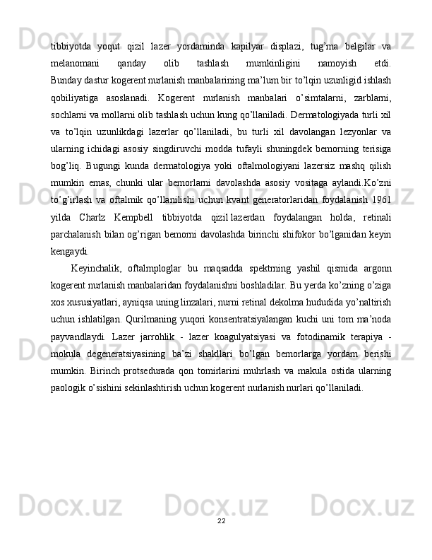 tibbiyotda   yoqut   qizil   lazer   yordaminda   kapilyar   displazi,   tug’ma   belgilar   va
melanomani   qanday   olib   tashlash   mumkinligini   namoyish   etdi.
Bunday dastur kogerent nurlanish manbalarining ma’lum bir to’lqin uzunligid ishlash
qobiliyatiga   asoslanadi.   Kogerent   nurlanish   manbalari   o’simtalarni,   zarblarni,
sochlarni va mollarni olib tashlash uchun kung qo’llaniladi. Dermatologiyada turli xil
va   to’lqin   uzunlikdagi   lazerlar   qo’llaniladi,   bu   turli   xil   davolangan   lezyonlar   va
ularning   ichidagi   asosiy   singdiruvchi   modda   tufayli   shuningdek   bemorning   terisiga
bog’liq.   Bugungi   kunda   dermatologiya   yoki   oftalmologiyani   lazersiz   mashq   qilish
mumkin   emas,   chunki   ular   bemorlarni   davolashda   asosiy   vositaga   aylandi.Ko’zni
to’g’irlash   va   oftalmik   qo’llanilishi   uchun   kvant   generatorlaridan   foydalanish   1961
yilda   Charlz   Kempbell   tibbiyotda   qizil   lazerdan   foydalangan   holda ,   retinali
parchalanish bilan og’rigan bemorni davolashda  birinchi  shifokor  bo’lganidan keyin
kengaydi.
Keyinchalik,   oftalmploglar   bu   maqsadda   spektrning   yashil   qismida   argonn
kogerent nurlanish manbalaridan foydalanishni boshladilar. Bu yerda ko’zning o’ziga
xos xususiyatlari, ayniqsa uning linzalari, nurni retinal dekolma hududida yo’naltirish
uchun   ishlatilgan.   Qurilmaning   yuqori   konsentratsiyalangan   kuchi   uni   tom   ma’noda
payvandlaydi.   Lazer   jarrohlik   -   lazer   koagulyatsiyasi   va   fotodinamik   terapiya   -
mokula   degeneratsiyasining   ba’zi   shakllari   bo’lgan   bemorlarga   yordam   berishi
mumkin.   Birinch   protsedurada   qon   tomirlarini   muhrlash   va   makula   ostida   ularning
paologik o’sishini sekinlashtirish uchun kogerent nurlanish nurlari qo’llaniladi.
 
 
22 