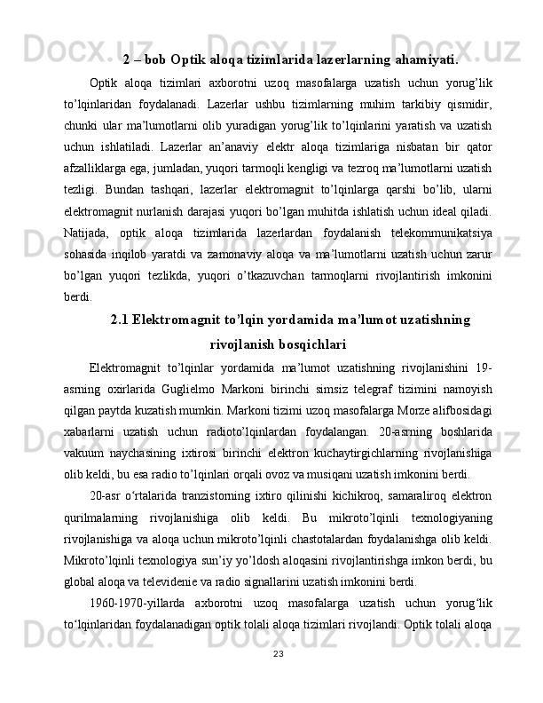 2 – bob Optik aloqa tizimlarida lazerlarning ahamiyati.
Optik   aloqa   tizimlari   axborotni   uzoq   masofalarga   uzatish   uchun   yorug’lik
to’lqinlaridan   foydalanadi.   Lazerlar   ushbu   tizimlarning   muhim   tarkibiy   qismidir,
chunki   ular   ma’lumotlarni   olib   yuradigan   yorug’lik   to’lqinlarini   yaratish   va   uzatish
uchun   ishlatiladi.   Lazerlar   an’anaviy   elektr   aloqa   tizimlariga   nisbatan   bir   qator
afzalliklarga ega, jumladan, yuqori tarmoqli kengligi va tezroq ma’lumotlarni uzatish
tezligi.   Bundan   tashqari,   lazerlar   elektromagnit   to’lqinlarga   qarshi   bo’lib,   ularni
elektromagnit nurlanish darajasi yuqori bo’lgan muhitda ishlatish uchun ideal qiladi.
Natijada,   optik   aloqa   tizimlarida   lazerlardan   foydalanish   telekommunikatsiya
sohasida   inqilob   yaratdi   va   zamonaviy   aloqa   va   ma’lumotlarni   uzatish   uchun   zarur
bo’lgan   yuqori   tezlikda,   yuqori   o’tkazuvchan   tarmoqlarni   rivojlantirish   imkonini
berdi.
2.1 Elektromagnit to’lqin yordamida ma’lumot uzatishning
rivojlanish bosqichlari
Elektromagnit   to’lqinlar   yordamida   ma’lumot   uzatishning   rivojlanishini   19-
asrning   oxirlarida   Guglielmo   Markoni   birinchi   simsiz   telegraf   tizimini   namoyish
qilgan paytda kuzatish mumkin. Markoni tizimi uzoq masofalarga Morze alifbosidagi
xabarlarni   uzatish   uchun   radioto’lqinlardan   foydalangan.   20-asrning   boshlarida
vakuum   naychasining   ixtirosi   birinchi   elektron   kuchaytirgichlarning   rivojlanishiga
olib keldi, bu esa radio to’lqinlari orqali ovoz va musiqani uzatish imkonini berdi.
20-asr   o rtalarida   tranzistorning   ixtiro   qilinishi   kichikroq,   samaraliroq   elektronʻ
qurilmalarning   rivojlanishiga   olib   keldi.   Bu   mikroto’lqinli   texnologiyaning
rivojlanishiga va aloqa uchun mikroto’lqinli chastotalardan foydalanishga olib keldi.
Mikroto’lqinli texnologiya sun’iy yo’ldosh aloqasini rivojlantirishga imkon berdi, bu
global aloqa va televidenie va radio signallarini uzatish imkonini berdi.
1960-1970-yillarda   axborotni   uzoq   masofalarga   uzatish   uchun   yorug lik	
ʻ
to lqinlaridan foydalanadigan optik tolali aloqa tizimlari rivojlandi. Optik tolali aloqa	
ʻ
23