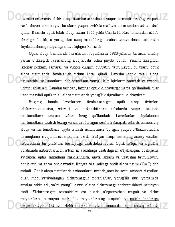 tizimlari an’anaviy elektr aloqa tizimlariga nisbatan yuqori tarmoqli kengligi va past
zaiflashuvni ta’minlaydi, bu ularni yuqori tezlikda ma’lumotlarni uzatish uchun ideal
qiladi. Birinchi optik tolali  aloqa tizimi  1966 yilda Charlz K. Kao tomonidan ishlab
chiqilgan   bo’lib,   u   yorug’likni   uzoq   masofalarga   uzatish   uchun   shisha   tolalardan
foydalanishning maqsadga muvofiqligini ko’rsatdi.
Optik   aloqa   tizimlarida   lazerlardan   foydalanish   1980-yillarda   birinchi   amaliy
yarim   o’tkazgich   lazerlarning   rivojlanishi   bilan   paydo   bo’ldi.   Yarimo’tkazgichli
lazerlar   ixcham,   samarali   va   yuqori   chiqish   quvvatini   ta’minlaydi,   bu   ularni   optik
aloqa   tizimlarida   foydalanish   uchun   ideal   qiladi.   Lazerlar   optik   tolali   aloqa
tizimlarida   ma’lumotlarni   olib   yuradigan   yorug’lik   to’lqinlarini   yaratish   va   uzatish
uchun ishlatiladi. Bundan tashqari, lazerlar optik kuchaytirgichlarda qo’llaniladi, ular
uzoq masofali optik tolali aloqa tizimlarida yorug’lik signallarini kuchaytiradi.
Bugungi   kunda   lazerlardan   foydalanadigan   optik   aloqa   tizimlari
telekommunikatsiya,   internet   va   radioeshittirish   sohalarida   yuqori   tezlikda
ma’lumotlarni   uzatish   uchun   keng   qo’llaniladi.   Lazerlardan   foydalanish
ma’lumotlarni uzatish tezligi va samaradorligini sezilarli darajada oshirib,  zamonaviy
aloqa   va   ma’lumotlarni   qayta   ishlash   uchun   zarur   bo’lgan   yuqori   o’tkazuvchanlik
tarmoqlarini   rivojlantirish   imkonini   berdi.   Istalgan   aloqa   tizimining   asosiy   vazifasi
axborotlarni   bir   punktdan   boshqasiga   uzatishdan   iborat.   Optik   to’lqin   va   signallar
yordamida   axborotlarni   m   a’lum   m   asofalarga   uzatishga   m   o’ljallangan,   boshqacha
aytganda,   optik   signallarni   shakllantirish,   qayta   ishlash   va   uzatishni   ta’minlovchi
optik   qurilmalar   va   optik   uzatish   liniyasi   yig’indisiga   optik   aloqa   tizimi   (OAT)   deb
ataladi.  Optik  aloqa  tizimlarida  axborotlarni   uzatish   mos  keluvchi  axborot   signallari
bilan   modulyatsiyalangan   elektromagnit   tebranishlar,   yorug’lik   nuri   yordamida
amalga   oshiriladi,   ya’ni   yorug’lik   nuri   o’zida   elektromagnit   tebranishlarni   namoyon
etadi.   Elektromagnit   tebranishlar   esa   o’zida   o’zgaruvchan   magnit   va   elektr
maydonlarni   namoyon   etadi,   bu   maydonlarning   tarqahsh   yo’ nalishi   bir-biriga
perpendikulyar.   Odatda,   elektromagnit   maydon   sinusoidal   egri   chiziq   sifatida
24 