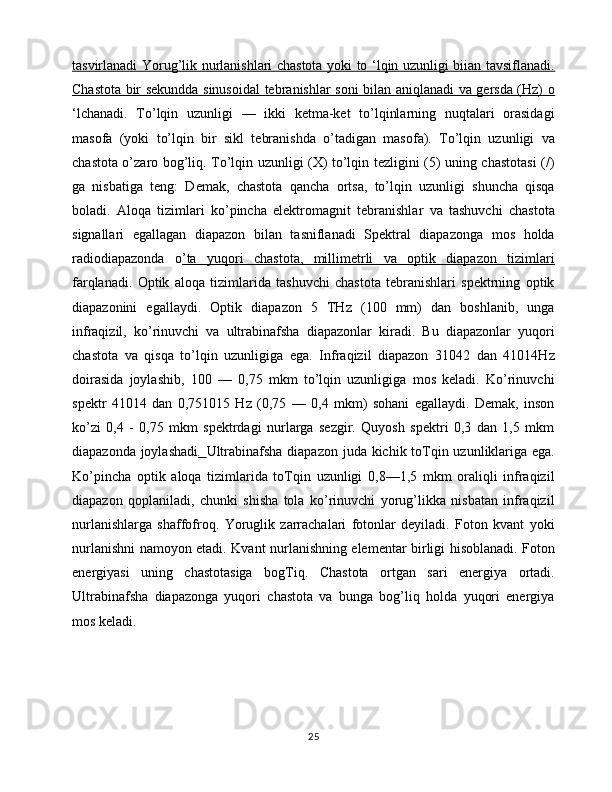 tasvirlanadi Yorug’lik nurlanishlari chastota yoki to ‘lqin uzunligi biian tavsiflanadi.
Chastota bir sekundda sinusoidal  tebranishlar soni bilan aniqlanadi va gersda (Hz) o
‘lchanadi.   To’lqin   uzunligi   —   ikki   ketma-ket   to’lqinlarning   nuqtalari   orasidagi
masofa   (yoki   to’lqin   bir   sikl   tebranishda   o’tadigan   masofa).   To’lqin   uzunligi   va
chastota o’zaro bog’liq. To’lqin uzunligi (X) to’lqin tezligini (5) uning chastotasi (/)
ga   nisbatiga   teng:   Demak,   chastota   qancha   ortsa,   to’lqin   uzunligi   shuncha   qisqa
boladi.   Aloqa   tizimlari   ko’pincha   elektromagnit   tebranishlar   va   tashuvchi   chastota
signallari   egallagan   diapazon   bilan   tasniflanadi   Spektral   diapazonga   mos   holda
radiodiapazonda   o ’ta   yuqori   chastota,   millimetrli   va   optik   diapazon   tizimlari
farqlanadi.   Optik   aloqa   tizimlarida   tashuvchi   chastota   tebranishlari   spektrning   optik
diapazonini   egallaydi.   Optik   diapazon   5   THz   (100   mm)   dan   boshlanib,   unga
infraqizil,   ko’rinuvchi   va   ultrabinafsha   diapazonlar   kiradi.   Bu   diapazonlar   yuqori
chastota   va   qisqa   to’lqin   uzunligiga   ega.   Infraqizil   diapazon   31042   dan   41014Hz
doirasida   joylashib,   100   —   0,75   mkm   to’lqin   uzunligiga   mos   keladi.   Ko’rinuvchi
spektr   41014   dan   0,751015   Hz   (0,75   —   0,4   mkm)   sohani   egallaydi.   Demak,   inson
ko’zi   0,4   -   0,75   mkm   spektrdagi   nurlarga   sezgir.   Quyosh   spektri   0,3   dan   1,5   mkm
diapazonda joylashadi .   Ultrabinafsha diapazon juda kichik toTqin uzunliklariga ega.
Ko’pincha   optik   aloqa   tizimlarida   toTqin   uzunligi   0,8—1,5   mkm   oraliqli   infraqizil
diapazon   qoplaniladi,   chunki   shisha   tola   ko’rinuvchi   yorug’likka   nisbatan   infraqizil
nurlanishlarga   shaffofroq.   Yoruglik   zarrachalari   fotonlar   deyiladi.   Foton   kvant   yoki
nurlanishni namoyon etadi. Kvant nurlanishning elementar birligi hisoblanadi. Foton
energiyasi   uning   chastotasiga   bogTiq.   Chastota   ortgan   sari   energiya   ortadi.
Ultrabinafsha   diapazonga   yuqori   chastota   va   bunga   bog’liq   holda   yuqori   energiya
mos keladi.
25 