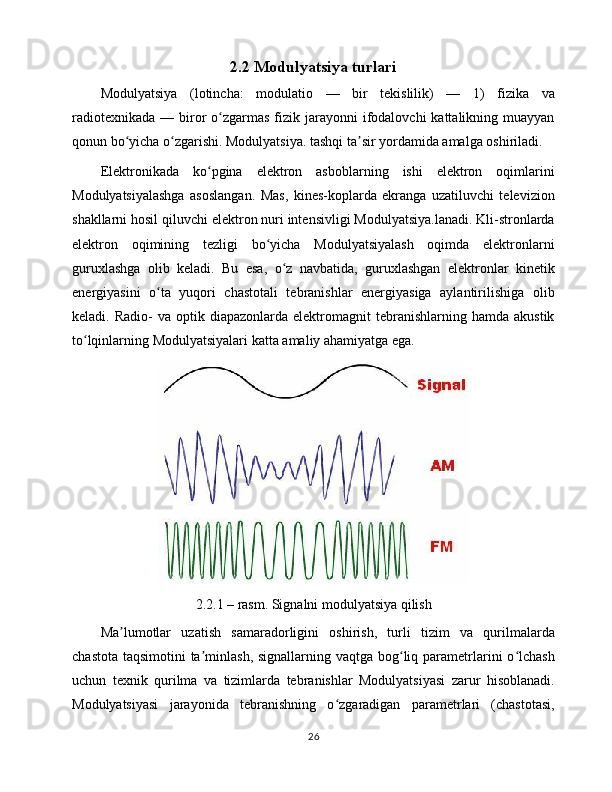 2.2 Modulyatsiya   turlari
Modulyatsiya   ( lotincha :   modulatio   —   bir   tekislilik)   —   1)   fizika   va
radiotexnikada  —  biror  o zgarmas  fizik  jarayonni  ifodalovchi  kattalikning  muayyanʻ
qonun bo yicha o zgarishi. Modulyatsiya. tashqi ta sir yordamida amalga oshiriladi.	
ʻ ʻ ʼ
Elektronikada   ko pgina   elektron   asboblarning   ishi   elektron   oqimlarini	
ʻ
Modulyatsiyalashga   asoslangan.   Mas,   kines-koplarda   ekranga   uzatiluvchi   televizion
shakllarni hosil qiluvchi elektron nuri intensivligi Modulyatsiya.lanadi. Kli-stronlarda
elektron   oqimining   tezligi   bo yicha   Modulyatsiyalash   oqimda   elektronlarni	
ʻ
guruxlashga   olib   keladi.   Bu   esa,   o z   navbatida,   guruxlashgan   elektronlar   kinetik	
ʻ
energiyasini   o ta   yuqori   chastotali   tebranishlar   energiyasiga   aylantirilishiga   olib	
ʻ
keladi.  Radio-  va  optik  diapazonlarda  elektromagnit   tebranishlarning  hamda  akustik
to lqinlarning Modulyatsiyalari katta amaliy ahamiyatga ega. 	
ʻ
2.2.1 – rasm. Signalni modulyatsiya qilish
Ma lumotlar   uzatish   samaradorligini   oshirish,   turli   tizim   va   qurilmalarda	
ʼ
chastota taqsimotini  ta minlash, signallarning vaqtga bog liq parametrlarini o lchash	
ʼ ʻ ʻ
uchun   texnik   qurilma   va   tizimlarda   tebranishlar   Modulyatsiyasi   zarur   hisoblanadi.
Modulyatsiyasi   jarayonida   tebranishning   o zgaradigan   parametrlari   (chastotasi,	
ʻ
26 