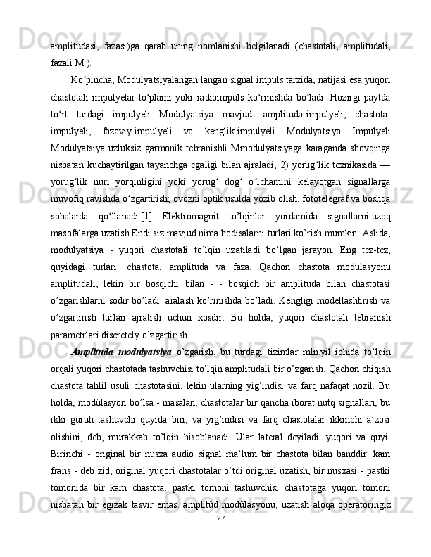 amplitudasi,   fazasi)ga   qarab   uning   nomlanishi   belgilanadi   (chastotali,   amplitudali,
fazali M.).
Ko pincha, Modulyatsiyalangan langan signal impuls tarzida, natijasi esa yuqoriʻ
chastotali   impulyelar   to plami   yoki   radioimpuls   ko rinishda   bo ladi.   Hozirgi   paytda	
ʻ ʻ ʻ
to rt   turdagi   impulyeli   Modulyatsiya   mavjud:   amplituda-impulyeli,   chastota-	
ʻ
impulyeli,   fazaviy-impulyeli   va   kenglik-impulyeli   Modulyatsiya   Impulyeli
Modulyatsiya   uzluksiz   garmonik   tebranishli   Mmodulyatsiyaga   karaganda   shovqinga
nisbatan  kuchaytirilgan  tayanchga   egaligi   bilan  ajraladi;   2)  yorug lik  texnikasida   —	
ʻ
yorug lik   nuri   yorqinligini   yoki   yorug   dog   o lchamini   kelayotgan   signallarga	
ʻ ʻ ʻ ʻ
muvofiq ravishda o zgartirish; ovozni optik usulda yozib olish, fototelegraf va boshqa	
ʻ
sohalarda   qo llanadi.[1]   Elektromagnit   to’lqinlar   yordamida   signallarni	
ʻ   uzoq
masofalarga   uzatish   Endi siz mavjud nima hodisalarni turlari ko’rish mumkin. Aslida,
modulyatsiya   -   yuqori   chastotali   to’lqin   uzatiladi   bo’lgan   jarayon.   Eng   tez-tez,
quyidagi   turlari:   chastota,   amplituda   va   faza.   Qachon   chastota   modülasyonu
amplitudali,   lekin   bir   bosqichi   bilan   -   -   bosqich   bir   amplituda   bilan   chastotasi
o’zgarishlarni  sodir bo’ladi. aralash ko’rinishda  bo’ladi. Kengligi modellashtirish va
o’zgartirish   turlari   ajratish   uchun   xosdir.   Bu   holda,   yuqori   chastotali   tebranish
parametrlari discretely o’zgartirish.
Amplituda   modulyatsiya   o’zgarish,   bu   turdagi   tizimlar   mln.yil   ichida   to’lqin
orqali yuqori chastotada tashuvchisi to’lqin amplitudali bir o’zgarish. Qachon chiqish
chastota   tahlil   usuli   chastotasini,   lekin   ularning   yig’indisi   va   farq   nafaqat   nozil.   Bu
holda, modülasyon bo’lsa - masalan, chastotalar bir qancha iborat nutq signallari, bu
ikki   guruh   tashuvchi   quyida   biri,   va   yig’indisi   va   farq   chastotalar   ikkinchi   a’zosi
olishini,   deb,   murakkab   to’lqin   hisoblanadi.   Ular   lateral   deyiladi:   yuqori   va   quyi.
Birinchi   -   original   bir   nusxa   audio   signal   ma’lum   bir   chastota   bilan   banddir.   kam
frans - deb zid, original yuqori chastotalar o’tdi original uzatish, bir nusxasi  - pastki
tomonida   bir   kam   chastota.   pastki   tomoni   tashuvchisi   chastotaga   yuqori   tomoni
nisbatan   bir   egizak   tasvir   emas.   amplitüd   modülasyonu,   uzatish   aloqa   operatoringiz
27 