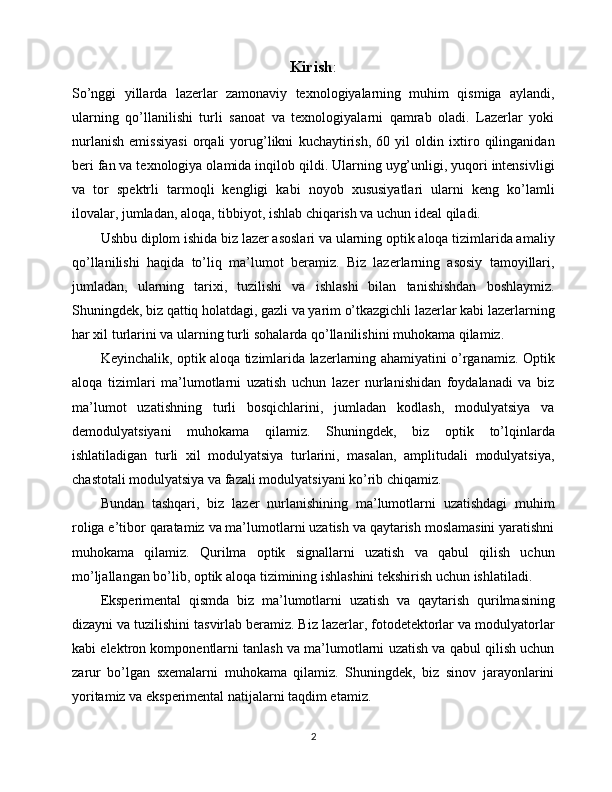 Kirish :
So’nggi   yillarda   lazerlar   zamonaviy   texnologiyalarning   muhim   qismiga   aylandi,
ularning   qo’llanilishi   turli   sanoat   va   texnologiyalarni   qamrab   oladi.   Lazerlar   yoki
nurlanish   emissiyasi   orqali   yorug’likni   kuchaytirish,   60   yil   oldin   ixtiro   qilinganidan
beri fan va texnologiya olamida inqilob qildi. Ularning uyg’unligi, yuqori intensivligi
va   tor   spektrli   tarmoqli   kengligi   kabi   noyob   xususiyatlari   ularni   keng   ko’lamli
ilovalar, jumladan, aloqa, tibbiyot, ishlab chiqarish va uchun ideal qiladi.
Ushbu diplom ishida biz lazer asoslari va ularning optik aloqa tizimlarida amaliy
qo’llanilishi   haqida   to’liq   ma’lumot   beramiz.   Biz   lazerlarning   asosiy   tamoyillari,
jumladan,   ularning   tarixi,   tuzilishi   va   ishlashi   bilan   tanishishdan   boshlaymiz.
Shuningdek, biz qattiq holatdagi, gazli va yarim o’tkazgichli lazerlar kabi lazerlarning
har xil turlarini va ularning turli sohalarda qo’llanilishini muhokama qilamiz.
Keyinchalik, optik aloqa tizimlarida lazerlarning ahamiyatini o’rganamiz. Optik
aloqa   tizimlari   ma’lumotlarni   uzatish   uchun   lazer   nurlanishidan   foydalanadi   va   biz
ma’lumot   uzatishning   turli   bosqichlarini,   jumladan   kodlash,   modulyatsiya   va
demodulyatsiyani   muhokama   qilamiz.   Shuningdek,   biz   optik   to’lqinlarda
ishlatiladigan   turli   xil   modulyatsiya   turlarini,   masalan,   amplitudali   modulyatsiya,
chastotali modulyatsiya va fazali modulyatsiyani ko’rib chiqamiz.
Bundan   tashqari,   biz   lazer   nurlanishining   ma’lumotlarni   uzatishdagi   muhim
roliga e’tibor qaratamiz va ma’lumotlarni uzatish va qaytarish moslamasini yaratishni
muhokama   qilamiz.   Qurilma   optik   signallarni   uzatish   va   qabul   qilish   uchun
mo’ljallangan bo’lib, optik aloqa tizimining ishlashini tekshirish uchun ishlatiladi.
Eksperimental   qismda   biz   ma’lumotlarni   uzatish   va   qaytarish   qurilmasining
dizayni va tuzilishini tasvirlab beramiz. Biz lazerlar, fotodetektorlar va modulyatorlar
kabi elektron komponentlarni tanlash va ma’lumotlarni uzatish va qabul qilish uchun
zarur   bo’lgan   sxemalarni   muhokama   qilamiz.   Shuningdek,   biz   sinov   jarayonlarini
yoritamiz va eksperimental natijalarni taqdim etamiz.
2 