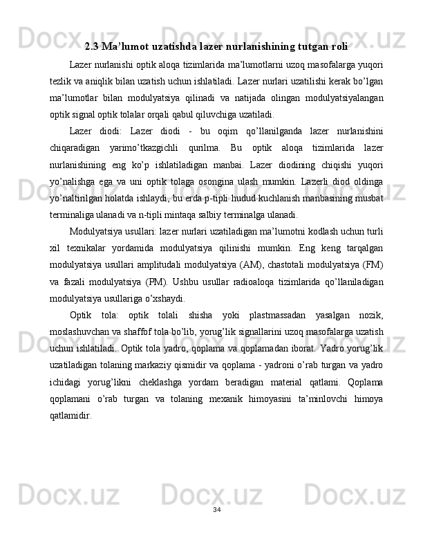 2.3 Ma’lumot uzatishda lazer nurlanishining tutgan roli
Lazer nurlanishi optik aloqa tizimlarida ma’lumotlarni uzoq masofalarga yuqori
tezlik va aniqlik bilan uzatish uchun ishlatiladi. Lazer nurlari uzatilishi kerak bo’lgan
ma’lumotlar   bilan   modulyatsiya   qilinadi   va   natijada   olingan   modulyatsiyalangan
optik signal optik tolalar orqali qabul qiluvchiga uzatiladi.
Lazer   diodi:   Lazer   diodi   -   bu   oqim   qo’llanilganda   lazer   nurlanishini
chiqaradigan   yarimo’tkazgichli   qurilma.   Bu   optik   aloqa   tizimlarida   lazer
nurlanishining   eng   ko’p   ishlatiladigan   manbai.   Lazer   diodining   chiqishi   yuqori
yo’nalishga   ega   va   uni   optik   tolaga   osongina   ulash   mumkin.   Lazerli   diod   oldinga
yo’naltirilgan holatda ishlaydi, bu erda p-tipli hudud kuchlanish manbasining musbat
terminaliga ulanadi va n-tipli mintaqa salbiy terminalga ulanadi.
Modulyatsiya usullari: lazer nurlari uzatiladigan ma’lumotni kodlash uchun turli
xil   texnikalar   yordamida   modulyatsiya   qilinishi   mumkin.   Eng   keng   tarqalgan
modulyatsiya usullari amplitudali modulyatsiya (AM), chastotali  modulyatsiya (FM)
va   fazali   modulyatsiya   (PM).   Ushbu   usullar   radioaloqa   tizimlarida   qo’llaniladigan
modulyatsiya usullariga o’xshaydi.
Optik   tola:   optik   tolali   shisha   yoki   plastmassadan   yasalgan   nozik,
moslashuvchan va shaffof tola bo’lib, yorug’lik signallarini uzoq masofalarga uzatish
uchun ishlatiladi. Optik tola yadro, qoplama va qoplamadan iborat. Yadro yorug’lik
uzatiladigan tolaning markaziy qismidir va qoplama - yadroni o’rab turgan va yadro
ichidagi   yorug’likni   cheklashga   yordam   beradigan   material   qatlami.   Qoplama
qoplamani   o’rab   turgan   va   tolaning   mexanik   himoyasini   ta’minlovchi   himoya
qatlamidir. 
34 