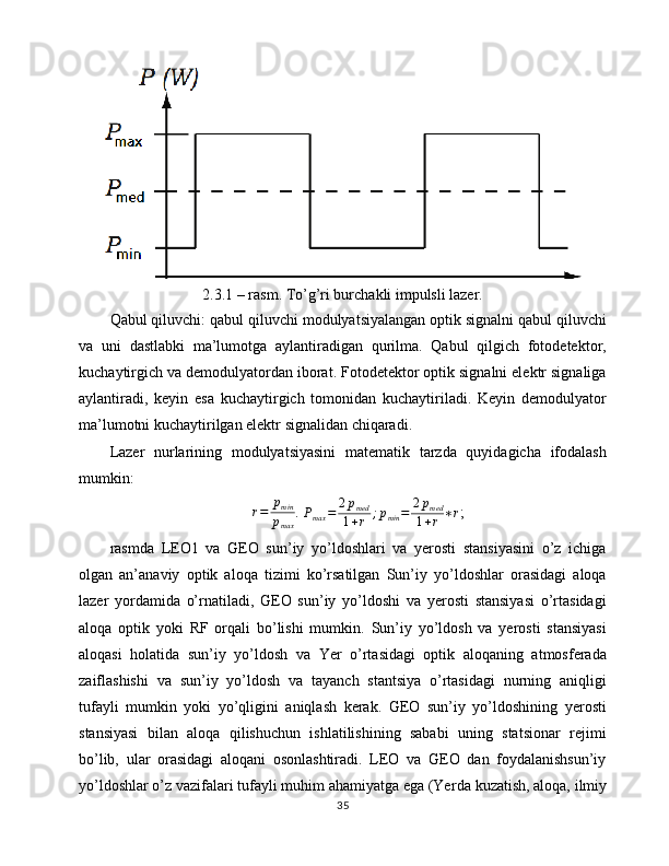 2.3.1 – rasm. To’g’ri burchakli impulsli lazer.
Qabul qiluvchi: qabul qiluvchi modulyatsiyalangan optik signalni qabul qiluvchi
va   uni   dastlabki   ma’lumotga   aylantiradigan   qurilma.   Qabul   qilgich   fotodetektor,
kuchaytirgich va demodulyatordan iborat. Fotodetektor optik signalni elektr signaliga
aylantiradi,   keyin   esa   kuchaytirgich   tomonidan   kuchaytiriladi.   Keyin   demodulyator
ma’lumotni kuchaytirilgan elektr signalidan chiqaradi.
Lazer   nurlarining   modulyatsiyasini   matematik   tarzda   quyidagicha   ifodalash
mumkin:r=	pmin
pmax
. 
P
max = 2 p
med
1 + r ; p
min = 2 p
med
1 + r ∗ r ;
rasmda   LEO1   va   GEO   sun’iy   yo’ldoshlari   va   yerosti   stansiyasini   o’z   ichiga
olgan   an’anaviy   optik   aloqa   tizimi   ko’rsatilgan   Sun’iy   yo’ldoshlar   orasidagi   aloqa
lazer   yordamida   o’rnatiladi,   GEO   sun’iy   yo’ldoshi   va   yerosti   stansiyasi   o’rtasidagi
aloqa   optik   yoki   RF   orqali   bo’lishi   mumkin.   Sun’iy   yo’ldosh   va   yerosti   stansiyasi
aloqasi   holatida   sun’iy   yo’ldosh   va   Yer   o’rtasidagi   optik   aloqaning   atmosferada
zaiflashishi   va   sun’iy   yo’ldosh   va   tayanch   stantsiya   o’rtasidagi   nurning   aniqligi
tufayli   mumkin   yoki   yo’qligini   aniqlash   kerak.   GEO   sun’iy   yo’ldoshining   yerosti
stansiyasi   bilan   aloqa   qilishuchun   ishlatilishining   sababi   uning   statsionar   rejimi
bo’lib,   ular   orasidagi   aloqani   osonlashtiradi.   LEO   va   GEO   dan   foydalanishsun’iy
yo’ldoshlar o’z vazifalari tufayli muhim ahamiyatga ega (Yer da  kuzatish, aloqa, ilmiy
35 