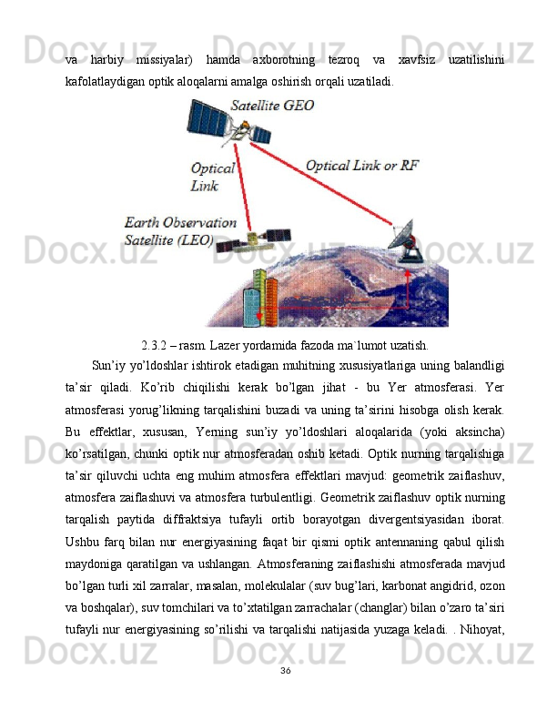 va   harbiy   missiyalar)   hamda   axborotning   tezroq   va   xavfsiz   uzatilishini
kafolatlaydigan optik aloqalarni amalga oshirish orqali uzatiladi.
2.3.2 – rasm. Lazer yordamida fazoda ma`lumot uzatish.
Sun’iy yo’ldoshlar ishtirok etadigan muhitning xususiyatlariga uning balandligi
ta’sir   qiladi.   Ko’rib   chiqilishi   kerak   bo’lgan   jihat   -   bu   Yer   atmosferasi.   Yer
atmosferasi   yorug’likning   tarqalishini   buzadi   va   uning   ta’sirini   hisobga   olish   kerak.
Bu   effektlar,   xususan,   Yerning   sun’iy   yo’ldoshlari   aloqalarida   (yoki   aksincha)
ko’rsatilgan, chunki optik nur atmosferadan oshib ketadi. Optik nurning tarqalishiga
ta’sir   qiluvchi   uchta   eng   muhim   atmosfera   effektlari   mavjud:   geometrik   zaiflashuv,
atmosfera zaiflashuvi va atmosfera turbulentligi. Geometrik zaiflashuv optik nurning
tarqalish   paytida   diffraktsiya   tufayli   ortib   borayotgan   divergentsiyasidan   iborat.
Ushbu   farq   bilan   nur   energiyasining   faqat   bir   qismi   optik   antennaning   qabul   qilish
maydoniga qaratilgan va ushlangan. Atmosferaning zaiflashishi  atmosferada mavjud
bo’lgan turli xil zarralar, masalan, molekulalar (suv bug’lari, karbonat angidrid, ozon
va boshqalar), suv tomchilari va to’xtatilgan zarrachalar (changlar) bilan o’zaro ta’siri
tufayli nur energiyasining so’rilishi va tarqalishi natijasida yuzaga keladi. . Nihoyat,
36 