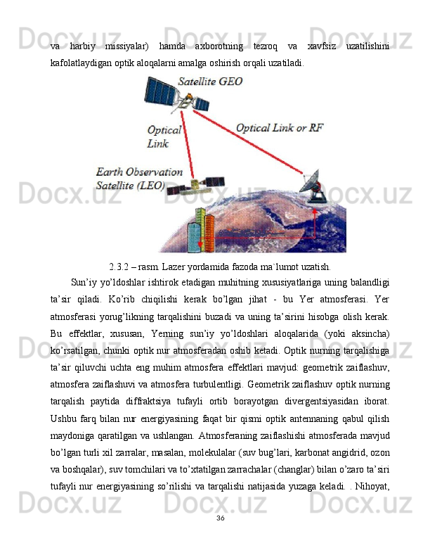 va   harbiy   missiyalar)   hamda   axborotning   tezroq   va   xavfsiz   uzatilishini
kafolatlaydigan optik aloqalarni amalga oshirish orqali uzatiladi.
2.3.2 – rasm. Lazer yordamida fazoda ma`lumot uzatish.
Sun’iy yo’ldoshlar ishtirok etadigan muhitning xususiyatlariga uning balandligi
ta’sir   qiladi.   Ko’rib   chiqilishi   kerak   bo’lgan   jihat   -   bu   Yer   atmosferasi.   Yer
atmosferasi   yorug’likning   tarqalishini   buzadi   va   uning   ta’sirini   hisobga   olish   kerak.
Bu   effektlar,   xususan,   Yerning   sun’iy   yo’ldoshlari   aloqalarida   (yoki   aksincha)
ko’rsatilgan, chunki optik nur atmosferadan oshib ketadi. Optik nurning tarqalishiga
ta’sir   qiluvchi   uchta   eng   muhim   atmosfera   effektlari   mavjud:   geometrik   zaiflashuv,
atmosfera zaiflashuvi va atmosfera turbulentligi. Geometrik zaiflashuv optik nurning
tarqalish   paytida   diffraktsiya   tufayli   ortib   borayotgan   divergentsiyasidan   iborat.
Ushbu   farq   bilan   nur   energiyasining   faqat   bir   qismi   optik   antennaning   qabul   qilish
maydoniga qaratilgan va ushlangan. Atmosferaning zaiflashishi  atmosferada mavjud
bo’lgan turli xil zarralar, masalan, molekulalar (suv bug’lari, karbonat angidrid, ozon
va boshqalar), suv tomchilari va to’xtatilgan zarrachalar (changlar) bilan o’zaro ta’siri
tufayli nur energiyasining so’rilishi va tarqalishi natijasida yuzaga keladi. . Nihoyat,
36